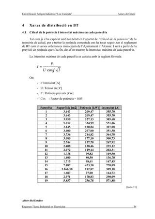 Electrificació Polígon Industrial “Los Campets”                             Annex de Càlcul



4      Xarxa de distribució en BT
4.1    Càlcul de la potència i intensitat màxima en cada parcel·la

      Tal com ja s’ha explicat amb tot detall en l’apartat de “Càlcul de la potència” de la
memòria de càlcul, per a trobar la potència esmentada ens ha tocat seguir, tan el reglament
de BT com diverses ordenances municipals de l’Ajuntament d’Alcanar. I serà a partir de la
previsió de potència que s’ha fet, des d’on traurem la intensitat màxima de cada parcel·la.

       La Intensitat màxima de cada parcel·la es calcula amb la següent fórmula:

                           P
              I=
                      U ·cosϕ 3
       On:
              - I: Intensitat [A]
              - U: Tensió en [V]
              - P : Potència prevista [kW]
              - Cos ϕ : Factor de potència = 0,85

                 Parcel·la       Superfície [m2] Potència [kW] Intensitat [A]
                     1               3.643           209,47        355,70
                     2               3.643           209,47        355,70
                     3               3.950           227,13        385,68
                     4               5.652           324,99        551,86
                     5               3.145           180,84        307,08
                     6               3.600           207,00        351,50
                     7               3.736           214,82        364,78
                     8               3.080           177,10        300,73
                     9               2.744           157,78        267,92
                    10               2.408           138,46        235,12
                    11               2.072           119,14        202,31
                    12               1.736           99,82         169,50
                    13               1.400           80,50         136,70
                    14               1.715           98,61         167,45
                    15               7.887           453,50        770,09
                    16              3.166,50         182,07        309,18
                    17               1.687           97,00         164,72
                    18               2.971           170,83        290,09
                    19               5.857           336,78        571,88

                                                                                   [taula 11]




Albert Bel Esteller

Enginyer Tècnic Industrial en Electricitat                                                34
 