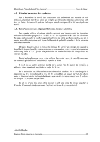 Electrificació Polígon Industrial “Los Campets”                                 Annex de Càlcul

4.2    Càlcul de les seccions dels conductors

       Per a determinar la secció dels conductors que utilitzarem ens basarem en dos
mètodes, el primer mètode es tenint en compte les intensitats màximes admissibles amb
tots els factors de correcció aplicats, i el segon mètode serà per càlcul de les caigudes de
tensió.

4.2.1 Càlcul de les seccions mitjançant Intensitat Màxima Admissible

      Per a poder utilitzar el primer mètode esmentat, ens basarem amb les intensitats
màximes admissibles per parcel·la i la ITC BT-07 del reglament de BT que ens dictamina
la secció del conductor a escollir depenent del tipus de cable que hem escollit, que en el
nostre son cables unipolars amb tipus d’aïllament de polietilè reticulat, i de la intensitat
màxima admissible.

       El factor de correcció de la resistivitat tèrmica del terreny en principi, no afectarà la
instal·lació, ja que els cables estaran enterrats en una rasa i no es preveu que la temperatura
del terreny arribi a 25 ºC, ja que a la profunditat on aniran els cables les temperatures no
són tan elevades.

      També cal explicar que per a evitar utilitzar factors de correcció en cables enterrats
en un mateix pla és deixarà una distància superior a 8 cm.

      I en el cas de cables enterrats també per a evitar l’ús de factors de correcció a
diferents plans, es deixarà una distància major de 10 cm.

      En el nostre cas, els cables unipolars escollits aniran entubats. Per lo tant si seguim el
reglament de BT, concretament la ITC-BT-07 s’instal·larà un circuit per tub, la relació
entre el diàmetre interior del tub i el diàmetre aparent del circuit serà superior a 2, podent-
se acceptar 1,5 en casos excepcionals.

       En el cas d’una línia amb cable tripolar o amb una terna de cables unipolars a
l’interior d’un mateix tub (nostre cas), s’aplicarà un factor de correcció de 0,8.




Albert Bel Esteller

Enginyer Tècnic Industrial en Electricitat                                                   35
 