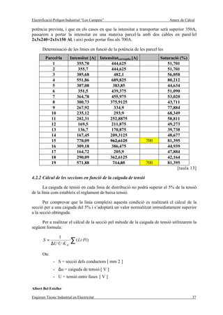 Electrificació Polígon Industrial “Los Campets”                                Annex de Càlcul

potència prevista, i que en els casos en que la intensitat a transportar serà superior 350A,
passarem a portar la intensitat en una mateixa parcel·la amb dos cables en paral·lel
2x3x240+2x1x150 Al, i així poder portar fins als 700A.

       Determinació de les línies en funció de la potència de les parcel·les
         Parcel·la       Intensitat [A] Intensitatcorregida [A]           Saturació (%)
             1               355,70           444,625                        51,701
             2                355,7           444,625                        51,701
             3               385,68            482,1                         56,058
             4               551,86           689,825                        80,212
             5               307,08            383,85                        44,634
             6                351,5           439,375                        51,090
             7               364,78           455,975                        53,020
             8               300,73          375,9125                        43,711
             9               267,92            334,9                         77,884
            10               235,12            293,9                         68,349
            11               202,31          252,8875                        58,811
            12                169,5           211,875                        49,273
            13                136,7           170,875                        39,738
            14               167,45          209,3125                        48,677
            15               770,09          962,6125             700        81,395
            16               309,18           386,475                        44,939
            17               164,72            205,9                         47,884
            18               290,09          362,6125                        42,164
            19               571,88            714,85             700        81,395
                                                                                  [taula 13]

4.2.2 Càlcul de les seccions en funció de la caiguda de tensió

       La caiguda de tensió en cada línia de distribució no podrà superar el 5% de la tensió
de la línia com estableix el reglament de baixa tensió.

       Per comprovar que la línia compleixi aquesta condició es realitzarà el càlcul de la
secció per a una caiguda del 5% i s’adoptarà un valor normalitzat immediatament superior
a la secció obtinguda.

     Per a realitzar el càlcul de la secció pel mètode de la caiguda de tensió utilitzarem la
següent formula:

                 1
       S=                ·∑ ( Li·Pi )
             ∆U ·U ·K Al

       On:
              - S = secció dels conductors [ mm 2 ]
              - ∆u = caiguda de tensió [ V ]
              - U = tensió entre fases [ V ]

Albert Bel Esteller

Enginyer Tècnic Industrial en Electricitat                                                  37
 