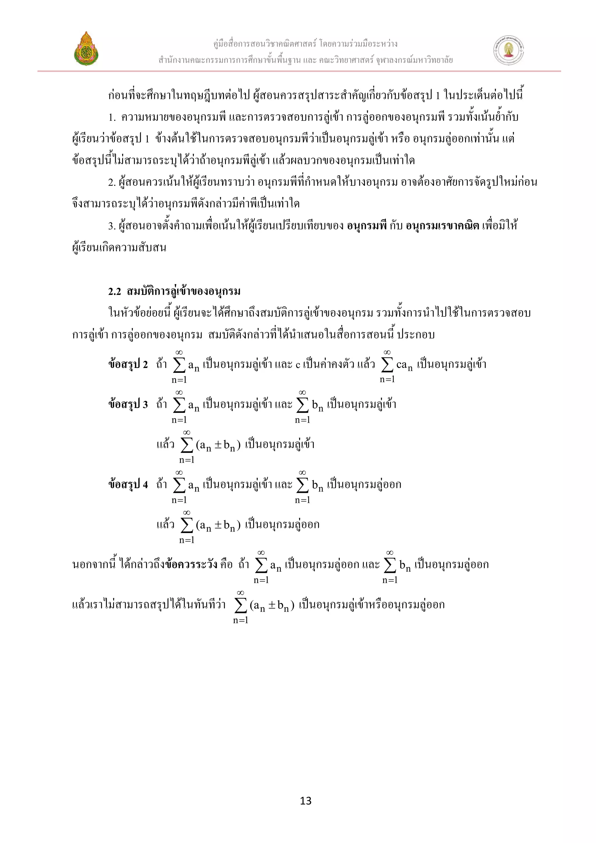 คู่มือสื่อการสอนวิชาคณิตศาสตร์ โดยความร่วมมือระหว่าง
                   สานักงานคณะกรรมการการศึกษาขั้นพื้นฐาน และ คณะวิทยาศาสตร์ จุฬาลงกรณ์มหาวิทยาลัย


           ก่อนที่จะศึกษาในทฤษฎีบทต่อไป ผู้สอนควรสรุปสาระสาคัญเกี่ยวกับข้อสรุป 1 ในประเด็นต่อไปนี้
           1. ความหมายของอนุกรมพี และการตรวจสอบการลู่เข้า การลู่ออกของอนุกรมพี รวมทั้งเน้นย้ากับ
ผู้เรียนว่าข้อสรุป 1 ข้างต้นใช้ในการตรวจสอบอนุกรมพีว่าเป็นอนุกรมลู่เข้า หรือ อนุกรมลู่ออกเท่านั้น แต่
ข้อสรุปนี้ไม่สามารถระบุได้ว่าถ้าอนุกรมพีลู่เข้า แล้วผลบวกของอนุกรมเป็นเท่าใด
           2. ผู้สอนควรเน้นให้ผู้เรียนทราบว่า อนุกรมพีที่กาหนดให้บางอนุกรม อาจต้องอาศัยการจัดรูปใหม่ก่อน
จึงสามารถระบุได้ว่าอนุกรมพีดังกล่าวมีค่าพีเป็นเท่าใด
           3. ผู้สอนอาจตั้งคาถามเพื่อเน้นให้ผู้เรียนเปรียบเทียบของ อนุกรมพี กับ อนุกรมเรขาคณิต เพื่อมิให้
ผู้เรียนเกิดความสับสน

          2.2 สมบัติการลู่เข้าของอนุกรม
          ในหัวข้อย่อยนี้ ผู้เรียนจะได้ศึกษาถึงสมบัติการลู่เข้าของอนุกรม รวมทั้งการนาไปใช้ในการตรวจสอบ
การลู่เข้า การลู่ออกของอนุกรม สมบัติดังกล่าวที่ได้นาเสนอในสื่อการสอนนี้ ประกอบ
                                                                             
        ข้อสรุป 2 ถ้า  a n เป็นอนุกรมลู่เข้า และ c เป็นค่าคงตัว แล้ว  ca n เป็นอนุกรมลู่เข้า
                      n 1                                                   n 1
                                                       
        ข้อสรุป 3 ถ้า  a n เป็นอนุกรมลู่เข้า และ  bn เป็นอนุกรมลู่เข้า
                      n 1                             n 1
                         
                   แล้ว  (a n  bn ) เป็นอนุกรมลู่เข้า
                        n 1
                                                       
        ข้อสรุป 4 ถ้า  a n เป็นอนุกรมลู่เข้า และ  bn เป็นอนุกรมลู่ออก
                      n 1                             n 1
                         
                   แล้ว  (a n  bn ) เป็นอนุกรมลู่ออก
                        n 1
                                                                              
นอกจากนี้ ได้กล่าวถึงข้อควรระวัง คือ ถ้า  a n เป็นอนุกรมลู่ออก และ  bn เป็นอนุกรมลู่ออก
                                             n 1                             n 1
                                       
แล้วเราไม่สามารถสรุปได้ในทันทีว่า  (a n  bn ) เป็นอนุกรมลู่เข้าหรืออนุกรมลู่ออก
                                      n 1




                                                        13
 