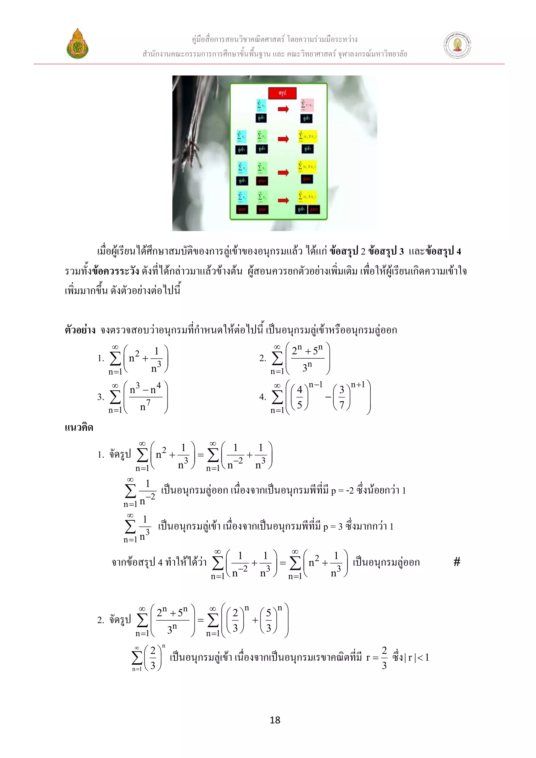 คู่มือสื่อการสอนวิชาคณิตศาสตร์ โดยความร่วมมือระหว่าง
                         สานักงานคณะกรรมการการศึกษาขั้นพื้นฐาน และ คณะวิทยาศาสตร์ จุฬาลงกรณ์มหาวิทยาลัย




        เมื่อผู้เรียนได้ศึกษาสมบัติของการลู่เข้าของอนุกรมแล้ว ได้แก่ ข้อสรุป 2 ข้อสรุป 3 และข้อสรุป 4
รวมทั้งข้อควรระวัง ดังที่ได้กล่าวมาแล้วข้างต้น ผู้สอนควรยกตัวอย่างเพิ่มเติม เพื่อให้ผู้เรียนเกิดความเข้าใจ
เพิ่มมากขึ้น ดังตัวอย่างต่อไปนี้

ตัวอย่าง จงตรวจสอบว่าอนุกรมที่กาหนดให้ต่อไปนี้ เป็นอนุกรมลู่เข้าหรืออนุกรมลู่ออก
                                                                  n          
                                                                         5n
         1.   n 2 
              
                           1 
                                                          2.   2
                                                                       n
                                                                                
                                                                                
           n 1           n3                                  n 1  3        
              3                                                     n 1          n 1 
                  n  n4                                               4       3
         3.    
                
                               
                               
                                                           4.     5                 
                                                                                          
                                                                n 1          7
                     7
           n 1  n                                                                       
แนวคิด
                       
                          2 1    1         1 
         1. จัดรูป     n  n3     n 2  n3 
                     n 1       n 1           
                
                   1
                 n 2 เป็นอนุกรมลู่ออก เนื่องจากเป็นอนุกรมพีที่มี p = -2 ซึ่งน้อยกว่า 1
                n 1
                 
                   1
                 n 3 เป็นอนุกรมลู่เข้า เนื่องจากเป็นอนุกรมพีที่มี p = 3 ซึ่งมากกว่า 1
                n 1
                                               
                                                   1  1    2 1 
            จากข้อสรุป 4 ทาให้ได้ว่า            2  n3     n  n3              เป็นอนุกรมลู่ออก      
                                              n 1 n      n 1        


                        n
                            2  5n          2 n  5 n 
         2. จัดรูป       
                          
                                                
                                                           
                                         n 1   3   3  
                              n
                     n 1  3
                              n
                         2
                     3          เป็นอนุกรมลู่เข้า เนื่องจากเป็นอนุกรมเรขาคณิตที่มี r  2 ซึ่ง | r |  1
                    n 1                                                                      3




                                                                18
 