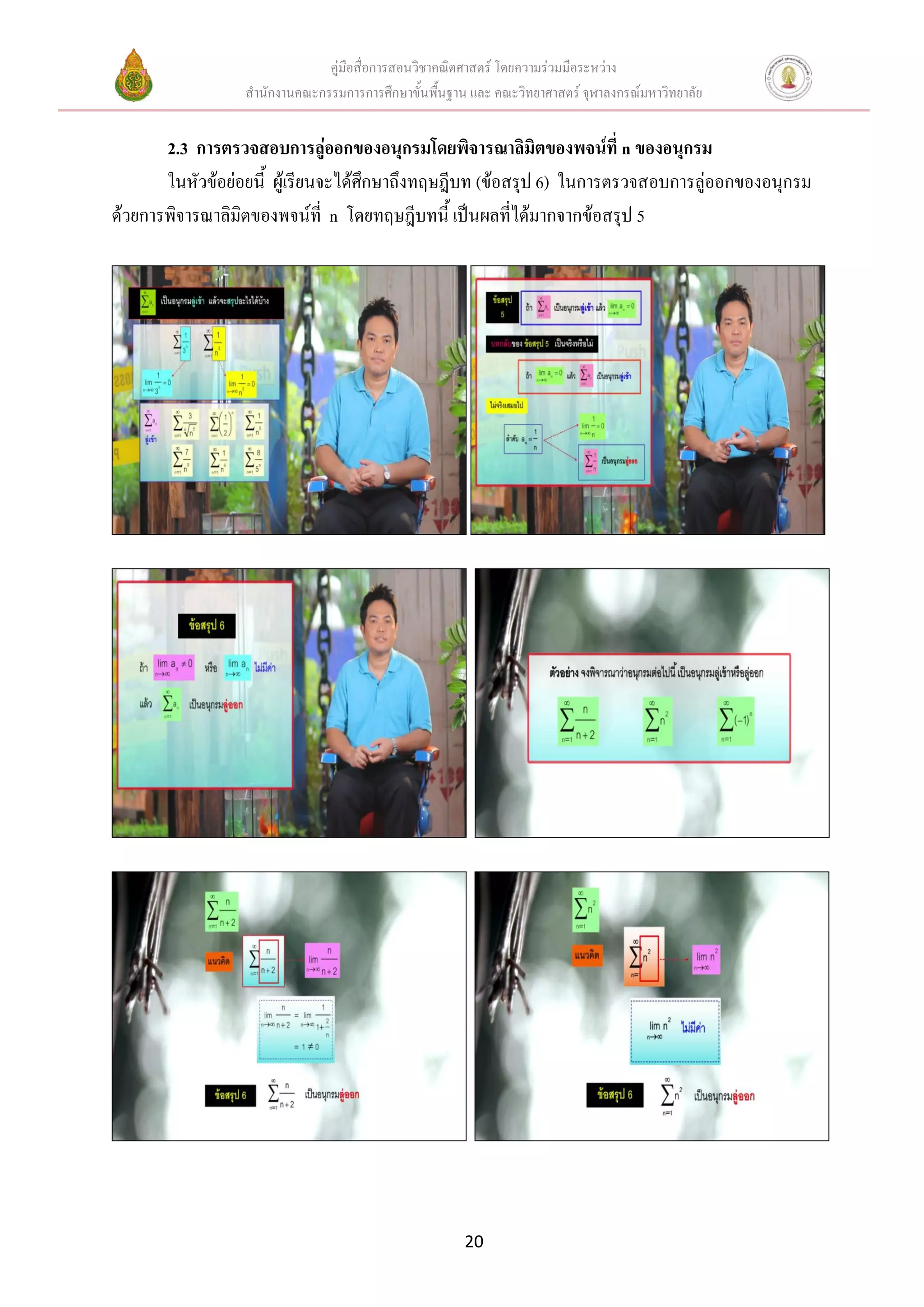 คู่มือสื่อการสอนวิชาคณิตศาสตร์ โดยความร่วมมือระหว่าง
                 สานักงานคณะกรรมการการศึกษาขั้นพื้นฐาน และ คณะวิทยาศาสตร์ จุฬาลงกรณ์มหาวิทยาลัย


       2.3 การตรวจสอบการลู่ออกของอนุกรมโดยพิจารณาลิมิตของพจน์ที่ n ของอนุกรม
       ในหัวข้อย่อยนี้ ผู้เรียนจะได้ศึกษาถึงทฤษฎีบท (ข้อสรุป 6) ในการตรวจสอบการลู่ออกของอนุกรม
ด้วยการพิจารณาลิมิตของพจน์ที่ n โดยทฤษฎีบทนี้ เป็นผลที่ได้มากจากข้อสรุป 5




                                                      20
 