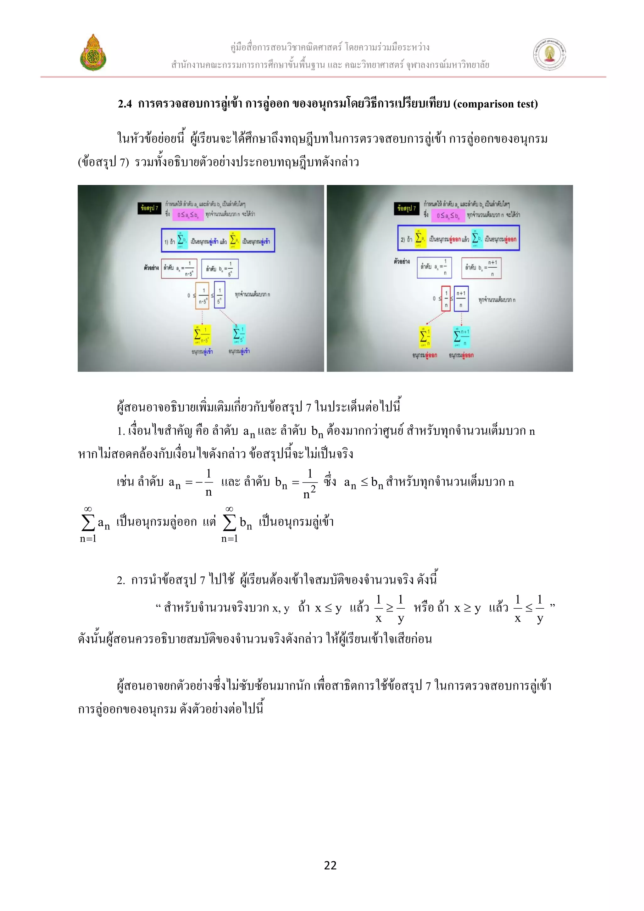คู่มือสื่อการสอนวิชาคณิตศาสตร์ โดยความร่วมมือระหว่าง
                   สานักงานคณะกรรมการการศึกษาขั้นพื้นฐาน และ คณะวิทยาศาสตร์ จุฬาลงกรณ์มหาวิทยาลัย


        2.4 การตรวจสอบการลู่เข้า การลู่ออก ของอนุกรมโดยวิธีการเปรียบเทียบ (comparison test)

        ในหัวข้อย่อยนี้ ผู้เรียนจะได้ศึกษาถึงทฤษฎีบทในการตรวจสอบการลู่เข้า การลู่ออกของอนุกรม
(ข้อสรุป 7) รวมทั้งอธิบายตัวอย่างประกอบทฤษฎีบทดังกล่าว




       ผู้สอนอาจอธิบายเพิ่มเติมเกี่ยวกับข้อสรุป 7 ในประเด็นต่อไปนี้
       1. เงื่อนไขสาคัญ คือ ลาดับ a n และ ลาดับ bn ต้องมากกว่าศูนย์ สาหรับทุกจานวนเต็มบวก n
หากไม่สอดคล้องกับเงื่อนไขดังกล่าว ข้อสรุปนี้จะไม่เป็นจริง
        เช่น ลาดับ a n   1 และ ลาดับ bn          1
                                                        ซึ่ง   a n  b n สาหรับทุกจานวนเต็มบวก n
                           n                       n2
                               
 an    เป็นอนุกรมลู่ออก แต่  bn เป็นอนุกรมลู่เข้า
n 1                           n 1


        2. การนาข้อสรุป 7 ไปใช้ ผู้เรียนต้องเข้าใจสมบัติของจานวนจริง ดังนี้
                                                                     1 1                            1 1
                “ สาหรับจานวนจริงบวก x, y ถ้า x  y แล้ว                     หรือ ถ้า x  y แล้ว        ”
                                                                     x y                            x y
ดังนั้นผู้สอนควรอธิบายสมบัติของจานวนจริงดังกล่าว ให้ผู้เรียนเข้าใจเสียก่อน

        ผู้สอนอาจยกตัวอย่างซึ่งไม่ซับซ้อนมากนัก เพื่อสาธิตการใช้ข้อสรุป 7 ในการตรวจสอบการลู่เข้า
การลู่ออกของอนุกรม ดังตัวอย่างต่อไปนี้




                                                        22
 