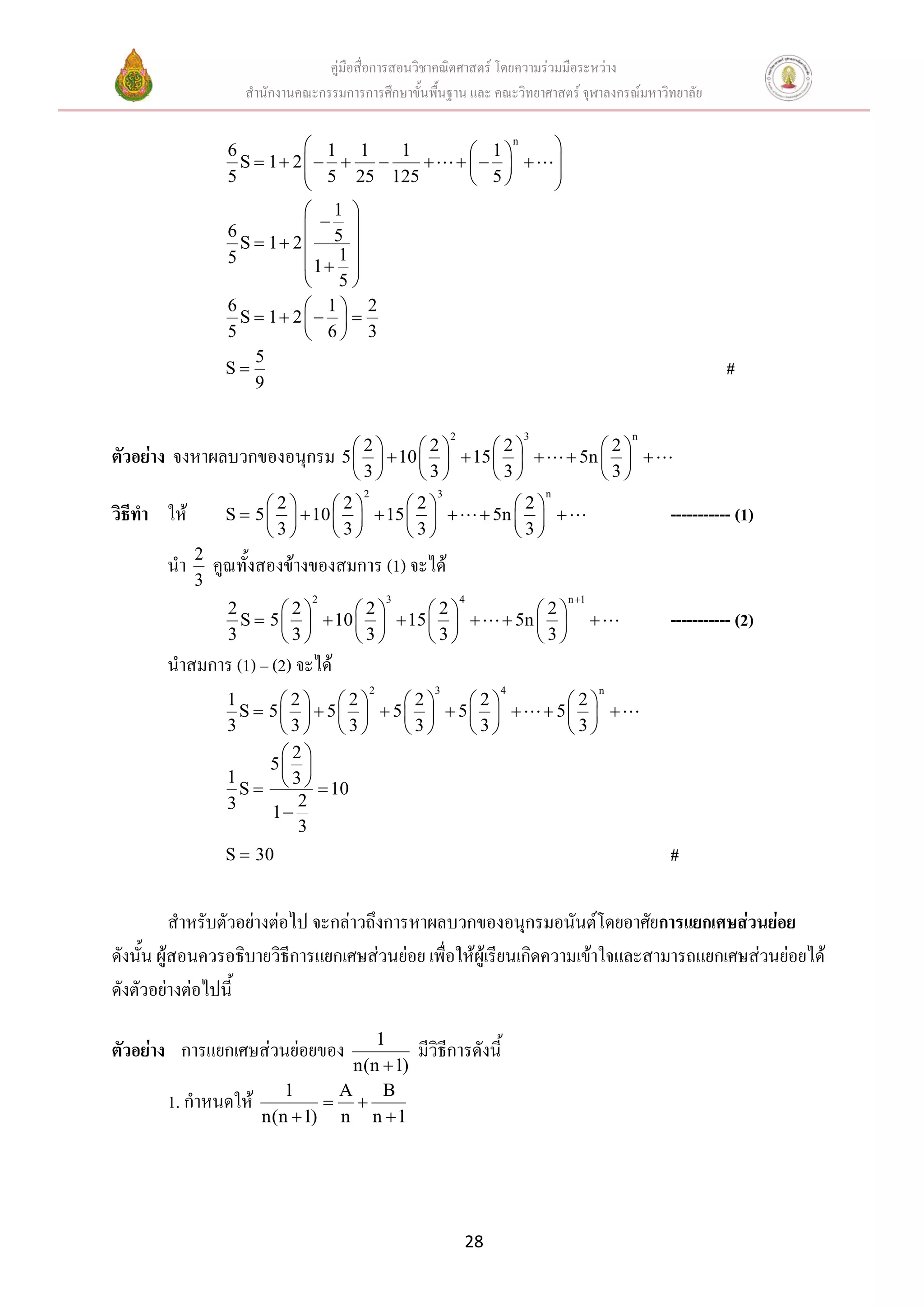 คู่มือสื่อการสอนวิชาคณิตศาสตร์ โดยความร่วมมือระหว่าง
                     สานักงานคณะกรรมการการศึกษาขั้นพื้นฐาน และ คณะวิทยาศาสตร์ จุฬาลงกรณ์มหาวิทยาลัย


                   6          1 1   1                            1
                                                                          n
                                                                                      
                     S  1 2                                               
                   5          5 25 125                           5                 
                                                                                     
                             1 
                  6          5 
                    S  1 2      
                  5          1 1 
                             5
                  6          1 2
                    S  1 2   
                  5          6 3
                      5
                  S                                                                                               #
                      9

                                                            2                 3                      n
                                       2      2      2                                   2
ตัวอย่าง จงหาผลบวกของอนุกรม          5    10    15                                5n   
                                       3      3      3                                   3
                                         2              3                         n
                        2      2      2                            2
วิธีทา ให้        S  5    10    15                         5n                              ----------- (1)
                        3      3      3                            3
             2
       นา        คูณทั้งสองข้างของสมการ (1) จะได้
             3
                                2                3              4                         n 1
                   2       2      2      2                            2
                     S  5    10    15                         5n                           ----------- (2)
                   3       3      3      3                            3
       นาสมการ (1) – (2) จะได้
                                             2          3             4                          n
                  1      2 2      2    2                                     2
                    S 5   5   5   5                                   5  
                  3      3 3      3    3                                     3
                         2
                       5 
                    S     10
                  1       3
                  3        2
                        1
                           3
                  S  30                                                                                 #

          สาหรับตัวอย่างต่อไป จะกล่าวถึงการหาผลบวกของอนุกรมอนันต์โดยอาศัยการแยกเศษส่วนย่อย
ดังนัน ผู้สอนควรอธิบายวิธีการแยกเศษส่วนย่อย เพื่อให้ผู้เรียนเกิดความเข้าใจและสามารถแยกเศษส่วนย่อยได้
     ้
ดังตัวอย่างต่อไปนี้
                                     1
ตัวอย่าง การแยกเศษส่วนย่อยของ                        มีวิธีการดังนี้
                                  n(n  1)
                          1     A     B
       1. กาหนดให้              
                       n(n  1) n n  1




                                                                28
 