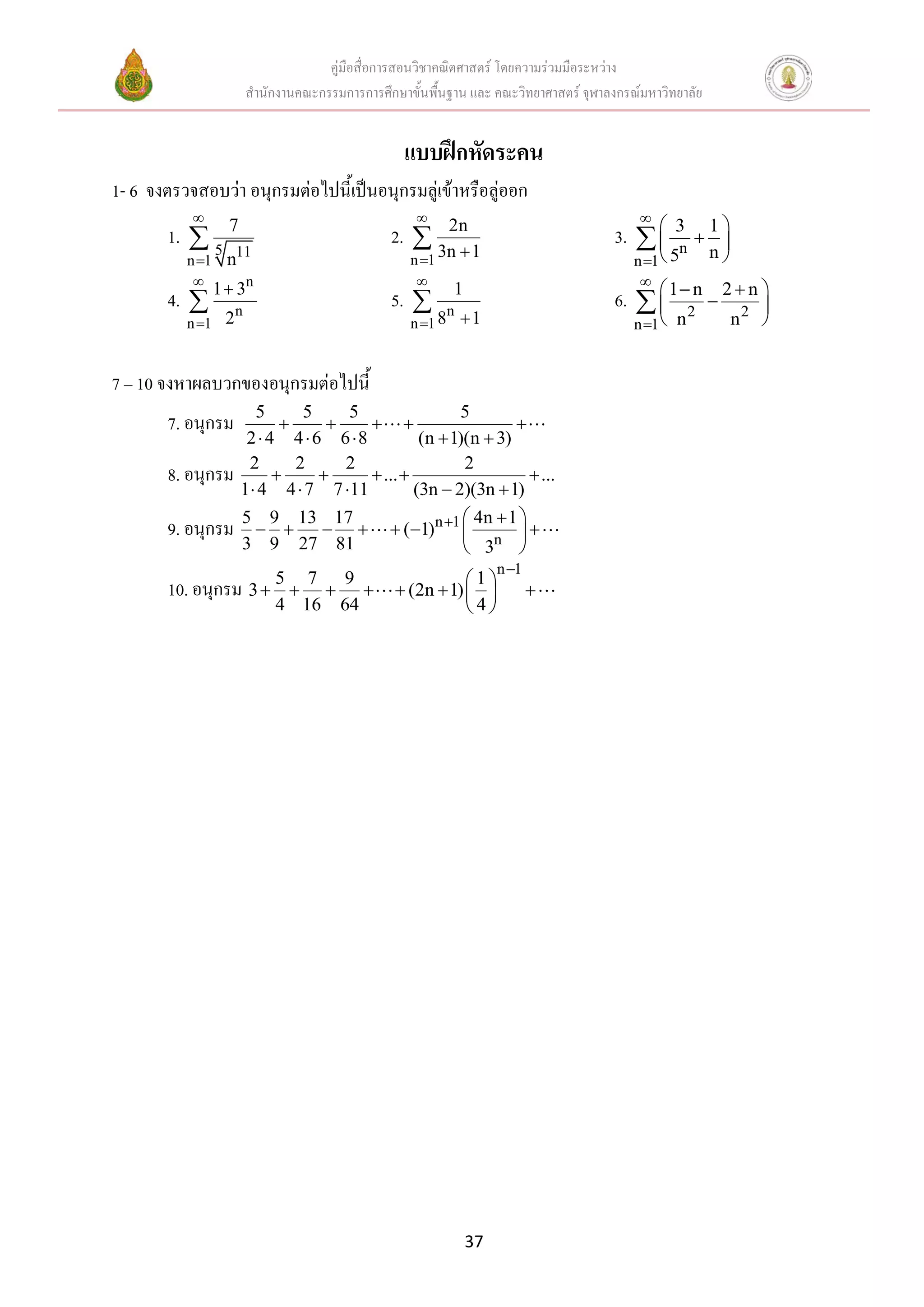 คู่มือสื่อการสอนวิชาคณิตศาสตร์ โดยความร่วมมือระหว่าง
                     สานักงานคณะกรรมการการศึกษาขั้นพื้นฐาน และ คณะวิทยาศาสตร์ จุฬาลงกรณ์มหาวิทยาลัย


                                                  แบบฝึกหัดระคน
1- 6 จงตรวจสอบว่า อนุกรมต่อไปนี้เป็นอนุกรมลู่เข้าหรือลู่ออก
                                                                                      
       1.  5    7
                                             2.        2n
                                                   3n  1                          3.  
                                                                                         
                                                                                                1
                                                                                                3
                                                                                                
                                                                                                n
                                                                                       n 1 5
          n 1 n
                11
                                                  n 1                                          n
                n                                                                     
       4.  1  n
                3
                                             5.           1
                                                           n
                                                                                    6.   1 2n  2 2n 
                                                                                                        
          n 1   2                                n 1 8       1                      n 1    n     n   


7 – 10 จงหาผลบวกของอนุกรมต่อไปนี้
                       5       5    5                 5
       7. อนุกรม                                           
                      2  4 4  6 6 8          (n  1)(n  3)
                      2       2     2                  2
       8. อนุกรม                      ...                     ...
                     1 4 4  7 7 11          (3n  2)(3n  1)
                     5 9 13 17                           4n  1 
       9. อนุกรม                          (1)n 1         
                     3 9 27 81                           3n 
                                                                    n 1
                                                         1
       10. อนุกรม 3  5     7 9
                                             (2n  1)                 
                          4 16 64                        4




                                                               37
 