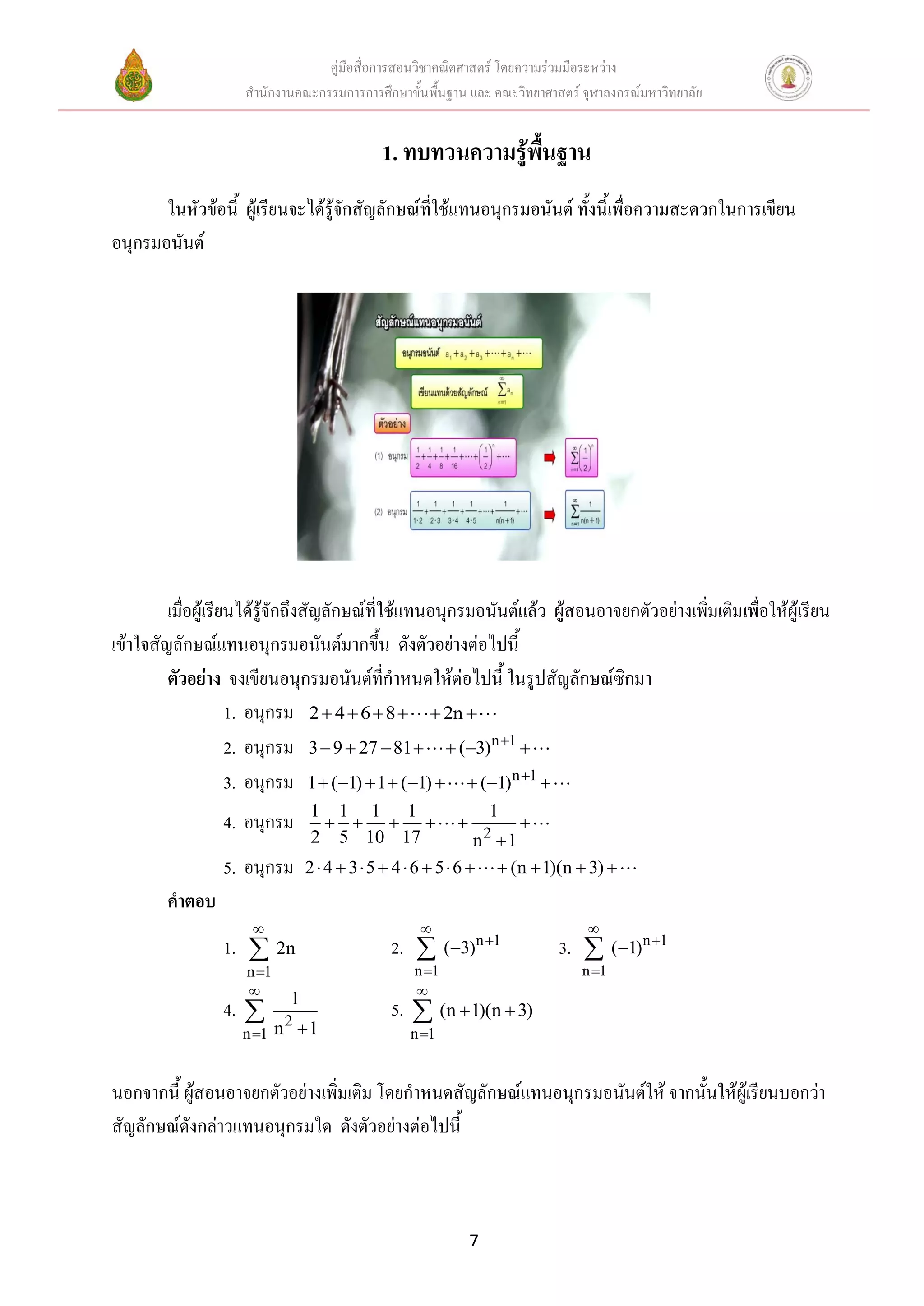 คู่มือสื่อการสอนวิชาคณิตศาสตร์ โดยความร่วมมือระหว่าง
                     สานักงานคณะกรรมการการศึกษาขั้นพื้นฐาน และ คณะวิทยาศาสตร์ จุฬาลงกรณ์มหาวิทยาลัย


                                            1. ทบทวนความรู้พื้นฐาน
       ในหัวข้อนี้ ผู้เรียนจะได้รู้จักสัญลักษณ์ที่ใช้แทนอนุกรมอนันต์ ทั้งนี้เพื่อความสะดวกในการเขียน
อนุกรมอนันต์




         เมื่อผู้เรียนได้รู้จักถึงสัญลักษณ์ที่ใช้แทนอนุกรมอนันต์แล้ว ผู้สอนอาจยกตัวอย่างเพิ่มเติมเพื่อให้ผู้เรียน
เข้าใจสัญลักษณ์แทนอนุกรมอนันต์มากขึ้น ดังตัวอย่างต่อไปนี้
         ตัวอย่าง จงเขียนอนุกรมอนันต์ที่กาหนดให้ต่อไปนี้ ในรูปสัญลักษณ์ซิกมา
                     1. อนุกรม 2  4  6  8   2n 
                     2. อนุกรม 3  9  27  81   (3)n 1 
                     3. อนุกรม 1  (1)  1  (1)   (1)n 1 
                                1 1 1 1                          1
                 4. อนุกรม                                      
                                2 5 10 17                      n2 1
                 5. อนุกรม      2  4  3  5  4  6  5  6   (n  1)(n  3) 
        คาตอบ
                                                                             
                 1.  2n                     2.        (3)n 1          3.        (1) n 1
                     n 1                        n 1                         n 1
                                                
                            1
                 4.      2
                                             5.  (n  1)(n  3)
                    n 1 n  1                   n 1


นอกจากนี้ ผู้สอนอาจยกตัวอย่างเพิ่มเติม โดยกาหนดสัญลักษณ์แทนอนุกรมอนันต์ให้ จากนั้นให้ผู้เรียนบอกว่า
สัญลักษณ์ดังกล่าวแทนอนุกรมใด ดังตัวอย่างต่อไปนี้



                                                             7
 