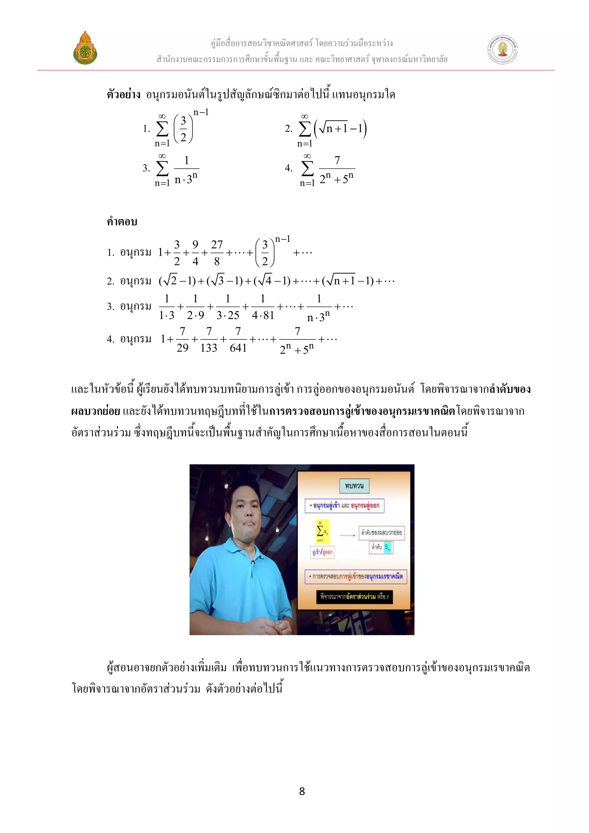 คู่มือสื่อการสอนวิชาคณิตศาสตร์ โดยความร่วมมือระหว่าง
                    สานักงานคณะกรรมการการศึกษาขั้นพื้นฐาน และ คณะวิทยาศาสตร์ จุฬาลงกรณ์มหาวิทยาลัย


       ตัวอย่าง อนุกรมอนันต์ในรูปสัญลักษณ์ซิกมาต่อไปนี้ แทนอนุกรมใด
                                 n 1                    
               1.    2
                         3
                                                      2.        n  1 1 
                    n 1                                n 1
                                                           
                             1                                        7
               3.               n
                                                      4. 
                    n 1   n 3                           n 1   2  5n
                                                                  n



       คาตอบ
                                                   n 1
                      3 9 27              3
       1. อนุกรม    1                       
                      2 4 8               2
       2. อนุกรม    ( 2  1)  ( 3  1)  ( 4  1)            ( n  1  1) 
                     1    1       1      1           1
       3. อนุกรม                                     
                    1 3 2  9 3  25 4  81       n  3n
                        7     7     7           7
       4. อนุกรม    1                            
                        29 133 641           2n  5n


และในหัวข้อนี้ ผู้เรียนยังได้ทบทวนบทนิยามการลู่เข้า การลู่ออกของอนุกรมอนันต์ โดยพิจารณาจากลาดับของ
ผลบวกย่อย และยังได้ทบทวนทฤษฎีบทที่ใช้ในการตรวจสอบการลู่เข้าของอนุกรมเรขาคณิตโดยพิจารณาจาก
อัตราส่วนร่วม ซึ่งทฤษฎีบทนี้จะเป็นพื้นฐานสาคัญในการศึกษาเนื้อหาของสื่อการสอนในตอนนี้




       ผู้สอนอาจยกตัวอย่างเพิ่มเติม เพื่อทบทวนการใช้แนวทางการตรวจสอบการลู่เข้าของอนุกรมเรขาคณิต
โดยพิจารณาจากอัตราส่วนร่วม ดังตัวอย่างต่อไปนี้




                                                          8
 