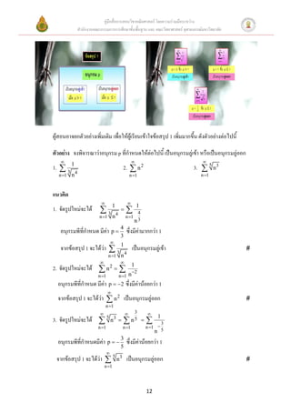 คู่มือสื่อการสอนวิชาคณิตศาสตร์ โดยความร่วมมือระหว่าง
             สานักงานคณะกรรมการการศึกษาขั้นพื้นฐาน และ คณะวิทยาศาสตร์ จุฬาลงกรณ์มหาวิทยาลัย




ผู้สอนอาจยกตัวอย่างเพิ่มเติม เพื่อให้ผู้เรียนเข้าใจข้อสรุป 1 เพิ่มมากขึ้น ดังตัวอย่างต่อไปนี้

ตัวอย่าง จงพิจารณาว่าอนุกรม p ที่กาหนดให้ต่อไปนี้ เป็นอนุกรมลู่เข้า หรือเป็นอนุกรมลู่ออก
                                                                               
1.  3 1                                     2.  n 2                       3.  5 n 3
         4
   n 1 n                                           n 1                        n 1



แนวคิด
                                                 
                                    1                     1
1. จัดรูปใหม่จะได้       3                           4
                         n 1       n4          n 1
                                                       n3
   อนุกรมพีที่กาหนด มีค่า p  4 ซึ่งมีค่ามากกว่า 1
                                           3
                                   
   จากข้อสรุป 1 จะได้ว่า  3 1 เป็นอนุกรมลู่เข้า                                                
                              4
                                n 1 n
                                    
                                                      1
2. จัดรูปใหม่จะได้  n           2
                                          
                        n 1               n 1     n 2
  อนุกรมพีที่กาหนด มีค่า p  2 ซึ่งมีค่าน้อยกว่า 1
                                
  จากข้อสรุป 1 จะได้ว่า  n 2 เป็นอนุกรมลู่ออก                                                  
                              n 1
                                       3      
                                                 1
3. จัดรูปใหม่จะได้            5 3
                             n       n 5 
                                                  3          
                        n 1     n 1       n 1 
                                                n 5
  อนุกรมพีที่กาหนดมีค่า p   3 ซึ่งมีค่าน้อยกว่า 1
                                            5
                               
 จากข้อสรุป 1 จะได้ว่า  5 n 3 เป็นอนุกรมลู่ออก                                                 
                             n 1




                                                              12
 