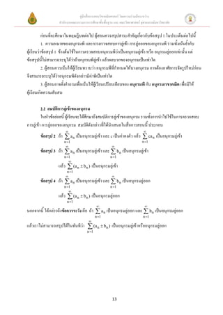 คู่มือสื่อการสอนวิชาคณิตศาสตร์ โดยความร่วมมือระหว่าง
                   สานักงานคณะกรรมการการศึกษาขั้นพื้นฐาน และ คณะวิทยาศาสตร์ จุฬาลงกรณ์มหาวิทยาลัย


           ก่อนที่จะศึกษาในทฤษฎีบทต่อไป ผู้สอนควรสรุปสาระสาคัญเกี่ยวกับข้อสรุป 1 ในประเด็นต่อไปนี้
           1. ความหมายของอนุกรมพี และการตรวจสอบการลู่เข้า การลู่ออกของอนุกรมพี รวมทั้งเน้นย้ากับ
ผู้เรียนว่าข้อสรุป 1 ข้างต้นใช้ในการตรวจสอบอนุกรมพีว่าเป็นอนุกรมลู่เข้า หรือ อนุกรมลู่ออกเท่านั้น แต่
ข้อสรุปนี้ไม่สามารถระบุได้ว่าถ้าอนุกรมพีลู่เข้า แล้วผลบวกของอนุกรมเป็นเท่าใด
           2. ผู้สอนควรเน้นให้ผู้เรียนทราบว่า อนุกรมพีที่กาหนดให้บางอนุกรม อาจต้องอาศัยการจัดรูปใหม่ก่อน
จึงสามารถระบุได้ว่าอนุกรมพีดังกล่าวมีค่าพีเป็นเท่าใด
           3. ผู้สอนอาจตั้งคาถามเพื่อเน้นให้ผู้เรียนเปรียบเทียบของ อนุกรมพี กับ อนุกรมเรขาคณิต เพื่อมิให้
ผู้เรียนเกิดความสับสน

          2.2 สมบัติการลู่เข้าของอนุกรม
          ในหัวข้อย่อยนี้ ผู้เรียนจะได้ศึกษาถึงสมบัติการลู่เข้าของอนุกรม รวมทั้งการนาไปใช้ในการตรวจสอบ
การลู่เข้า การลู่ออกของอนุกรม สมบัติดังกล่าวที่ได้นาเสนอในสื่อการสอนนี้ ประกอบ
                                                                             
        ข้อสรุป 2 ถ้า  a n เป็นอนุกรมลู่เข้า และ c เป็นค่าคงตัว แล้ว  ca n เป็นอนุกรมลู่เข้า
                      n 1                                                   n 1
                                                       
        ข้อสรุป 3 ถ้า  a n เป็นอนุกรมลู่เข้า และ  bn เป็นอนุกรมลู่เข้า
                      n 1                             n 1
                         
                   แล้ว  (a n  bn ) เป็นอนุกรมลู่เข้า
                        n 1
                                                       
        ข้อสรุป 4 ถ้า  a n เป็นอนุกรมลู่เข้า และ  bn เป็นอนุกรมลู่ออก
                      n 1                             n 1
                         
                   แล้ว  (a n  bn ) เป็นอนุกรมลู่ออก
                        n 1
                                                                              
นอกจากนี้ ได้กล่าวถึงข้อควรระวัง คือ ถ้า  a n เป็นอนุกรมลู่ออก และ  bn เป็นอนุกรมลู่ออก
                                             n 1                             n 1
                                       
แล้วเราไม่สามารถสรุปได้ในทันทีว่า  (a n  bn ) เป็นอนุกรมลู่เข้าหรืออนุกรมลู่ออก
                                      n 1




                                                        13
 