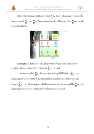 คู่มือสื่อการสอนวิชาคณิตศาสตร์ โดยความร่วมมือระหว่าง
                     สานักงานคณะกรรมการการศึกษาขั้นพื้นฐาน และ คณะวิทยาศาสตร์ จุฬาลงกรณ์มหาวิทยาลัย

                                                                  
        ต่อไป จะได้กล่าวถึงข้อควรระวังในการตรวจสอบ  (a n  b n ) ว่าเป็นอนุกรมลู่เข้า หรือลู่ออกนั้น
                                                                  n 1
                                                                                                      
โดยหากเราทราบว่า  a n และ  b n เป็นอนุกรมลู่ออกทั้งคู่ แล้วเราไม่สามารถสรุปได้ว่า  (a n  b n ) เป็น
                      n 1        n 1                                                                n 1

อนุกรมลู่เข้า หรือลู่ออก




        จากข้อสรุป 4 และ ข้อควรระวัง ข้างต้น ผู้สอนควรได้เน้นย้ากับผู้เรียนเพื่อไม่ให้ผู้เรียนเกิด
                                                            
ความสับสน ในการตรวจสอบการลู่เข้า การลู่ออกของ  (a n  b n ) ดังนี้
                                                           n 1
                                                                                                 
               หากตรวจสอบแล้วว่า  a n เป็นอนุกรมลู่ออก เรายังสรุปไม่ได้ในทันทีว่า  (a n  b n )
                                         n 1                                                    n 1
                                             
เป็นอนุกรมลู่ออก แต่ต้องตรวจสอบ  b n เสียก่อนว่าเป็นอนุกรมลู่เข้าหรือลู่ออก ถ้าเป็นอนุกรมลู่เข้า
                                           n 1
                                                                                                            
จึงสรุปว่า  (a n  b n ) เป็นอนุกรมลู่ออก แต่ถ้าเป็นอนุกรมลู่ออก เราจะไม่สามารถสรุปได้ว่า  (a n  b n )
           n 1                                                                                              n 1

เป็นอนุกรมลู่เข้าหรือหรือลู่ออก โดยต้องไปใช้วิธีการอื่นในการตรวจสอบต่อไป




                                                          17
 
