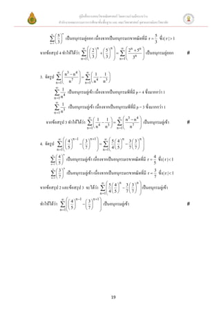 คู่มือสื่อการสอนวิชาคณิตศาสตร์ โดยความร่วมมือระหว่าง
              สานักงานคณะกรรมการการศึกษาขั้นพื้นฐาน และ คณะวิทยาศาสตร์ จุฬาลงกรณ์มหาวิทยาลัย

                 n
          5
      3            เป็นอนุกรมลู่ออก เนื่องจากเป็นอนุกรมเรขาคณิตที่มี r  5 ซึ่ง | r |  1
     n 1                                                                        3
                                             n        n  n           
                                                                2  5n
จากข้อสรุป 4 ทาให้ได้ว่า    2                5
                                                                      เป็นอนุกรมลู่ออก   
                            3                  3   n 1  3n        
                                     n 1                            


                3                    1
                     n4                       1 
3. จัดรูป   n
                     7
                                      4  3
                                    
             n 1  n                n 1  n n 
             
              1
            n 4 เป็นอนุกรมลู่เข้า เนื่องจากเป็นอนุกรมพีที่มี p = 4 ซึ่งมากกว่า 1
           n 1
            
              1
            n 3 เป็นอนุกรมลู่เข้า เนื่องจากเป็นอนุกรมพีที่มี p = 3 ซึ่งมากกว่า 1
           n 1
                                         
                                              1 1    n3  n 4 
   จากข้อสรุป 3 ทาให้ได้ว่า               4  n3     n 7 
                                                    n 1        
                                                                          เป็นอนุกรมลู่เข้า      
                                        n 1  n                 

                           n 1          n 1   
                                                             33 
                                                           n     n
4. จัดรูป    4                   3
                                     
                                                      54
                                                      
             5                                   4 5    77 
             n 1                 7        n 1           
                 n
           4
       5           เป็นอนุกรมลู่เข้า เนื่องจากเป็นอนุกรมเรขาคณิตที่มี r  4 ซึ่ง | r |  1
      n 1                                                                      5
                 n
        3                                                          3
        7  เป็นอนุกรมลู่เข้า เนื่องจากเป็นอนุกรมเรขาคณิตที่มี r  7 ซึ่ง | r |  1
         
      n 1

                                                           n       n
จากข้อสรุป 2 และข้อสรุป 3 จะได้ว่า      3  3     54
                                                                      เป็นอนุกรมลู่เข้า
                                            4 5                       
                                       n 1   
                                                   77
                                                                       
                      n 1      n 1
                   4         3 
ทาให้ได้ว่า                  เป็นอนุกรมลู่เข้า                                           
                  5         7 
            n 1                      




                                                        19
 