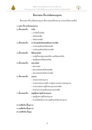 คู่มือสื่อการสอนวิชาคณิตศาสตร์ โดยความร่วมมือระหว่าง
           สานักงานคณะกรรมการการศึกษาขั้นพื้นฐาน และ คณะวิทยาศาสตร์ จุฬาลงกรณ์มหาวิทยาลัย


                         สื่อการสอน เรื่อง ลาดับและอนุกรม
    สื่อการสอน เรื่อง ลาดับและอนุกรม มีจานวนตอนทั้งหมดรวม 10 ตอน ซึ่งประกอบด้วย

1. บทนา เรื่อง ลาดับและอนุกรม
2. เนื้อหาตอนที่ 1 ลาดับ
                     - แนวคิดเรื่องลาดับ
                     - ลาดับเลขคณิต
                     - ลาดับเรขาคณิต
3. เนื้อหาตอนที่ 2 การประยุกต์ลาดับเลขคณิตและเรขาคณิต
                     - การประยุกต์ของลาดับเลขคณิต
                     - การประยุกต์ของลาดับเรขาคณิต
4. เนื้อหาตอนที่ 3 ลิมิตของลาดับ
                     - การลู่เข้าและลู่ออกของลาดับ และลิมิตของลาดับ
                     - ทฤษฎีบทของลิมิตของลาดับ
5. เนื้อหาตอนที่ 4 ผลบวกย่อย
                     - ผลบวกย่อย
                     - ผลบวกย่อยของลาดับเลขคณิต
                     - ผลบวกย่อยของลาดับเรขาคณิต
6. เนื้อหาตอนที่ 5 อนุกรม
                     - ความหมายของอนุกรม
                     - ความหมายของการลู่เข้า การลู่ออก และผลบวกของอนุกรม
                     - การตรวจสอบการลู่เข้าของอนุกรมเรขาคณิต
                     - ตัวอย่างการประยุกต์ของอนุกรมเรขาคณิต
7. เนื้อหาตอนที่ 6 ทฤษฎีบทการลู่เข้าของอนุกรม
                     - ทฤษฎีบทการลู่เข้าของอนุกรม
                     - ความสัมพันธ์ระหว่างการลู่เข้าของลาดับและอนุกรม

8. แบบฝึกหัด (พื้นฐาน 1)
9. แบบฝึกหัด (พื้นฐาน 2)
10. แบบฝึกหัด (ขั้นสูง)



                                                 2
 