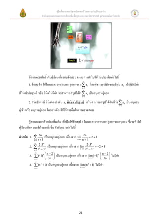 คู่มือสื่อการสอนวิชาคณิตศาสตร์ โดยความร่วมมือระหว่าง
                    สานักงานคณะกรรมการการศึกษาขั้นพื้นฐาน และ คณะวิทยาศาสตร์ จุฬาลงกรณ์มหาวิทยาลัย




        ผู้สอนควรเน้นย้ากับผู้เรียนเกี่ยวกับข้อสรุป 6 และการนาไปใช้ ในประเด็นต่อไปนี้
                                                               
        1. ข้อสรุป 6 ใช้ในการตรวจสอบการลู่ออกของ  a n โดยพิจารณาลิมิตของลาดับ a n ถ้าลิมิตมีค่า
                                                              n 1
                                                              
ที่ไม่เท่ากับศูนย์ หรือ ลิมิตไม่มีค่า เราสามารถสรุปได้วา  a n เป็นอนุกรมลู่ออก
                                                       ่
                                                              n 1
                                                                                                 
        2. สาหรับกรณี ลิมิตของลาดับ a n มีค่าเท่ากับศูนย์ เราไม่สามารถสรุปได้ทันทีว่า  a n เป็นอนุกรม
                                                                                                n 1

ลู่เข้า หรือ อนุกรมลู่ออก โดยอาจต้องใช้วิธีการอื่นในการตรวจสอบ

          ผู้สอนควรยกตัวอย่างเพิ่มเติม เพื่อฝึกใช้ข้อสรุป 6 ในการตรวจสอบการลู่ออกของอนุกรม ซึ่งจะทาให้
ผู้เรียนเกิดความเข้าใจมากยิ่งขึ้น ดังตัวอย่างต่อไปนี้
             
                                                               2n
ตัวอย่าง 1.  2n เป็นอนุกรมลู่ออก เนื่องจาก            lim          2 1
             n 1
            n 1
                                                       n    n 1

         2.  2  3 n เป็นอนุกรมลู่ออก เนื่องจาก n  2  3 n
                    n                                               n
                                                 lim n                    2  1
             2n  3
            n 1                                     2 3

         3.  (1)n  n  2  เป็นอนุกรมลู่ออก เนื่องจาก n  1) n  n  2  ไม่มีค่า
              

                                                       lim(              
             n 1    3n                                            3n 
              
         4.  (n 2  1) เป็นอนุกรมลู่ออก เนื่องจาก n 2  1) ไม่มีค่า
                                                   lim(n
             n 1




                                                         21
 