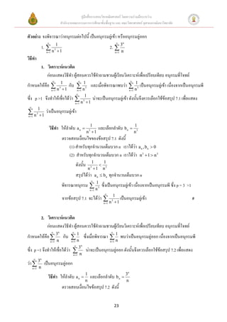 คู่มือสื่อการสอนวิชาคณิตศาสตร์ โดยความร่วมมือระหว่าง
                                     สานักงานคณะกรรมการการศึกษาขั้นพื้นฐาน และ คณะวิทยาศาสตร์ จุฬาลงกรณ์มหาวิทยาลัย


ตัวอย่าง จงพิจารณาว่าอนุกรมต่อไปนี้ เป็นอนุกรมลู่เข้า หรืออนุกรมลู่ออก
                                                                                                        n
                   1.      1
                                                                                            2.  3
                     n 1 n  1
                           3
                                                                                                   n 1   n
วิธีทา
                   1. วิเคราะห์แนวคิด
                      ก่อนแสดงวิธีทา ผู้สอนควรใช้คาถามชวนผู้เรียนวิเคราะห์เพื่อเปรียบเทียบ อนุกรมที่โจทย์
                                                                                                                
                                  1
กาหนดให้คือ                              กับ  13 และเมื่อพิจารณาพบว่า  13 เป็นอนุกรมลู่เข้า เนื่องจากเป็นอนุกรมพี
                           n 1 n  1
                                 3
                                                n  n 1                   n                                       n 1
                                                   
                                                        1
ซึ่ง p >1 จึงทาให้เชื่อได้ว่า                                                 น่าจะเป็นอนุกรมลู่เข้า ดังนั้นจึงควรเลือกใช้ข้อสรุป 7.1 เพื่อแสดง
                                                 n 1 n  1
                                                               3

 
            1
n
n 1
           3
             1
                     ว่าเป็นอนุกรมลู่เข้า

                                                                     1                                                   1
                          วิธีทา ให้ลาดับ a n                                    และเลือกลาดับ b n 
                                                                   n 13
                                                                                                                         n3
                                      ตรวจสอบเงื่อนไขของข้อสรุป 7.1 ดังนี้
                                         (1) สาหรับทุกจานวนเต็มบวก n เราได้ว่า a n , bn  0
                                         (2) สาหรับทุกจานวนเต็มบวก n เราได้ว่า n 3  1  n 3
                                                                         1   1
                                                   ดังนั้น                  3
                                                                       n 1 n
                                                                           3


                                                   สรุปได้ว่า                   a n  bn    ทุกจานวนเต็มบวก n
                                                                           
                                                                            1
                                     พิจารณาอนุกรม                           3
                                                                                    ซึ่งเป็นอนุกรมลู่เข้า เนื่องจากเป็นอนุกรมพี ซึ่ง p = 3 >1
                                                                       n 1 n
                                                                                      
                                      จากข้อสรุป 7.1 จะได้ว่า  31 เป็นอนุกรมลู่เข้า                                                            #
                                                               n 1                  n 1




                   2. วิเคราะห์แนวคิด
                      ก่อนแสดงวิธีทา ผู้สอนควรใช้คาถามชวนผู้เรียนวิเคราะห์เพื่อเปรียบเทียบ อนุกรมที่โจทย์
                                n                                                          
กาหนดให้คือ  3 กับ  1 ซึ่งเมื่อพิจารณา  1 พบว่าเป็นอนุกรมลู่ออก เนื่องจากเป็นอนุกรมพี
              n       n   n 1             nn 1                                            n 1
                                                          n
ซึ่ง p =1 จึงทาให้เชื่อได้ว่า  3 น่าจะเป็นอนุกรมลู่ออก ดังนั้นจึงควรเลือกใช้ข้อสรุป 7.2 เพื่อแสดง
                                n            n 1
              n
ว่า  3 เป็นอนุกรมลู่ออก
     n 1      n
                                                                                                              n
                       วิธีทา ให้ลาดับ a n  1 และเลือกลาดับ b n  3
                                                                   n                                          n
                                      ตรวจสอบเงื่อนไขข้อสรุป 7.2 ดังนี้


                                                                                                 23
 