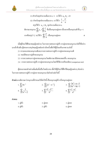 คู่มือสื่อการสอนวิชาคณิตศาสตร์ โดยความร่วมมือระหว่าง
                       สานักงานคณะกรรมการการศึกษาขั้นพื้นฐาน และ คณะวิทยาศาสตร์ จุฬาลงกรณ์มหาวิทยาลัย


                             (1) สาหรับทุกจานวนเต็มบวก n >1 เราได้ว่า a n , bn  0
                                                                                1 3n
                             (2) สาหรับทุกจานวนเต็มบวก n เราได้ว่า               
                                                                                n n
                                 สรุปได้ว่า   a n  bn          ทุกจานวนเต็มบวก n
                                                
                     พิจารณาอนุกรม  a n  1 ซึ่งเป็นอนุกรมลู่ออก เนื่องจากเป็นอนุกรมพี ซึ่ง p =1
                                       n 1     n 1   n
                                                           n
                     จากข้อสรุป 7.2 จะได้ว่า  3 เป็นอนุกรมลู่ออก                                           #
                                               n n 1




        เมื่อผู้เรียนได้ศึกษาทฤษฎีบทต่างๆ ในการตรวจสอบการลู่เข้า การลู่ออกของอนุกรม ดังที่ได้กล่าว
มาแล้วข้างต้น ผู้สอนควรสรุปทฤษฎีบทดังกล่าวอีกครั้งเพื่อให้ผู้เรียนเห็นภาพรวม ดังนี้
        2.1 ความหมายของอนุกรมพีและการตรวจสอบการลู่เข้า การลู่ออกของอนุกรมพี
        2.2 สมบัติของการลู่เข้าของอนุกรม
        2.3 การตรวจสอบการลู่ออกของอนุกรมโดยพิจารณาลิมิตของพจน์ที่ n ของอนุกรม
        2.4 การตรวจสอบการลู่เข้า การลู่ออกของอนุกรมโดยใช้วิธีการเปรียบเทียบ (comparison test)

      ผู้สอนอาจยกตัวอย่างเพิ่มเติมซึ่งเป็นโจทย์ระคน เพื่อให้ผู้เรียนได้ฝกใช้ทฤษฎีบทต่างๆ ดังกล่าว
                                                                        ึ
ในการตรวจสอบการลู่เข้า การลู่ออก ของอนุกรม ดังตัวอย่างต่อไปนี้

ตัวอย่าง จงพิจารณาว่าอนุกรมที่กาหนดให้ต่อไปนี้ เป็นอนุกรมลู่เข้า หรืออนุกรมลู่ออก
                                                                                      3.  3n2  n  5
                                                                                                   2
        1.  4n 5                             2.   n 3  n 3 
            n 1                                       n 1                               5n  4n  1
                                                                                          n 1
                                                                     n 1
                                                              n
                                                                    5                          5
                                                                                                      n3
        4.  2 5                               5.  4                                 6.  n
            n 2
             n 1                                    n 1           6n                   n 1        n6


คาตอบ
        1. ลู่เข้า                             2. ลู่ออก                              3. ลู่ออก
        4. ลู่เข้า                             5. ลู่เข้า                             6. ลู่ออก




                                                                    24
 