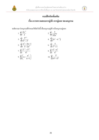 คู่มือสื่อการสอนวิชาคณิตศาสตร์ โดยความร่วมมือระหว่าง
                            สานักงานคณะกรรมการการศึกษาขั้นพื้นฐาน และ คณะวิทยาศาสตร์ จุฬาลงกรณ์มหาวิทยาลัย


                                                แบบฝึกหัดเพิ่มเติม
                                 เรื่อง การตรวจสอบการลู่เข้า การลู่ออก ของอนุกรม

จงพิจารณาว่าอนุกรมที่กาหนดให้ต่อไปนี้ เป็นอนุกรมลู่เข้า หรืออนุกรมลู่ออก
                      5                                         
                                                                               5
       1.  2n                                                2. 
          n 1       3                                           n 1
                                                                           8
                                                                          3 n7
                         n 1                                     
       3.  n5 n                                              4.   n 5  n 5 
           5 3
           n 1                                                   n 1


       5.  n  2n 2 1
                    
                     2                                            
                                                              6.  n5
             5  2n
           n 1                                                   7 1
                                                                  n 1
                     n 1        n 1
           
                          3                                              6
                                                                                n3
       7.  2                                                 8.  n
          n 1            6n                                     n 1          n9
           
                            n  2                                    
                                                                           7n
       9.   n                                             10. 
          n 1             n 1                                  n 1 6  5
                                                                         n    n




                                                                 25
 