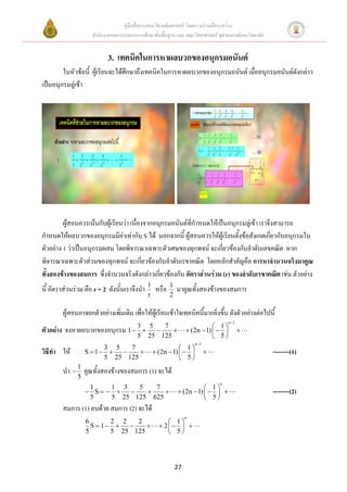 คู่มือสื่อการสอนวิชาคณิตศาสตร์ โดยความร่วมมือระหว่าง
                       สานักงานคณะกรรมการการศึกษาขั้นพื้นฐาน และ คณะวิทยาศาสตร์ จุฬาลงกรณ์มหาวิทยาลัย


                              3. เทคนิคในการหาผลบวกของอนุกรมอนันต์
        ในหัวข้อนี้ ผู้เรียนจะได้ศึกษาถึงเทคนิคในการหาผลบวกของอนุกรมอนันต์ เมืออนุกรมอนันต์ดังกล่าว
                                                                              ่
เป็นอนุกรมลู่เข้า




         ผู้สอนควรเน้นกับผู้เรียนว่า เนื่องจากอนุกรมอนันต์ที่กาหนดให้เป็นอนุกรมลู่เข้า เราจึงสามารถ
กาหนดให้ผลบวกของอนุกรมมีค่าเท่ากับ S ได้ นอกจากนี้ ผู้สอนควรให้ผู้เรียนตั้งข้อสังเกตเกี่ยวกับอนุกรมใน
ตัวอย่าง 1 ว่าเป็นอนุกรมผสม โดยพิจารณาเฉพาะตัวเศษของทุกพจน์ จะเกี่ยวข้องกับลาดับเลขคณิต หาก
พิจารณาเฉพาะตัวส่วนของทุกพจน์ จะเกี่ยวข้องกับลาดับเรขาคณิต โดยหลักสาคัญคือ การหาจานวนจริงมาคูณ
ทั้งสองข้างของสมการ ซึ่งจานวนจริงดังกล่าวเกี่ยวข้องกับ อัตราส่วนร่วม (r) ของลาดับเรขาคณิต เช่น ตัวอย่าง
นี้ อัตราส่วนร่วม คือ r = 2 ดังนั้นเราจึงนา 1 หรือ        1
                                                              มาคูณทั้งสองข้างของสมการ
                                                r         2

           ผู้สอนอาจยกตัวอย่างเพิ่มเติม เพื่อให้ผู้เรียนเข้าใจเทคนิคนี้มากยิ่งขึ้น ดังตัวอย่างต่อไปนี้
                                                                                      n 1
                                                                               1
ตัวอย่าง   จงหาผลบวกของอนุกรม 1  3  5  7                        (2n  1)             
                                  5 25 125                                     5
                                                                       n 1
                           3 5   7                              1
วิธีทา ให้           S  1                       (2n  1)                                      --------(1)
                           5 25 125                             5
           นา  1 คูณทั้งสองข้างของสมการ (1) จะได้
                 5
                                                                                  n
                      1    1 3   5   7                                    1
                      S                                 (2n  1)                            --------(2)
                      5    5 25 125 625                                   5
           สมการ (1) ลบด้วย สมการ (2) จะได้
                                                                   n
                     6       2 2   2                      1
                       S  1                       2   
                     5       5 25 125                     5




                                                              27
 