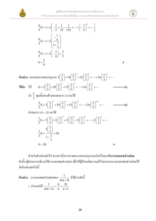 คู่มือสื่อการสอนวิชาคณิตศาสตร์ โดยความร่วมมือระหว่าง
                     สานักงานคณะกรรมการการศึกษาขั้นพื้นฐาน และ คณะวิทยาศาสตร์ จุฬาลงกรณ์มหาวิทยาลัย


                   6          1 1   1                            1
                                                                          n
                                                                                      
                     S  1 2                                               
                   5          5 25 125                           5                 
                                                                                     
                             1 
                  6          5 
                    S  1 2      
                  5          1 1 
                             5
                  6          1 2
                    S  1 2   
                  5          6 3
                      5
                  S                                                                                               #
                      9

                                                            2                 3                      n
                                       2      2      2                                   2
ตัวอย่าง จงหาผลบวกของอนุกรม          5    10    15                                5n   
                                       3      3      3                                   3
                                         2              3                         n
                        2      2      2                            2
วิธีทา ให้        S  5    10    15                         5n                              ----------- (1)
                        3      3      3                            3
             2
       นา        คูณทั้งสองข้างของสมการ (1) จะได้
             3
                                2                3              4                         n 1
                   2       2      2      2                            2
                     S  5    10    15                         5n                           ----------- (2)
                   3       3      3      3                            3
       นาสมการ (1) – (2) จะได้
                                             2          3             4                          n
                  1      2 2      2    2                                     2
                    S 5   5   5   5                                   5  
                  3      3 3      3    3                                     3
                         2
                       5 
                    S     10
                  1       3
                  3        2
                        1
                           3
                  S  30                                                                                 #

          สาหรับตัวอย่างต่อไป จะกล่าวถึงการหาผลบวกของอนุกรมอนันต์โดยอาศัยการแยกเศษส่วนย่อย
ดังนัน ผู้สอนควรอธิบายวิธีการแยกเศษส่วนย่อย เพื่อให้ผู้เรียนเกิดความเข้าใจและสามารถแยกเศษส่วนย่อยได้
     ้
ดังตัวอย่างต่อไปนี้
                                     1
ตัวอย่าง การแยกเศษส่วนย่อยของ                        มีวิธีการดังนี้
                                  n(n  1)
                          1     A     B
       1. กาหนดให้              
                       n(n  1) n n  1




                                                                28
 
