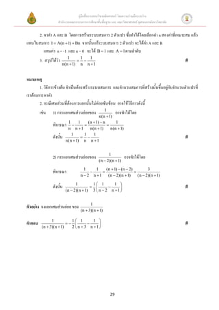 คู่มือสื่อการสอนวิชาคณิตศาสตร์ โดยความร่วมมือระหว่าง
                   สานักงานคณะกรรมการการศึกษาขั้นพื้นฐาน และ คณะวิทยาศาสตร์ จุฬาลงกรณ์มหาวิทยาลัย


     2. หาค่า A และ B โดยการสร้างระบบสมการ 2 ตัวแปร ซึ่งทาได้โดยเลือกค่า n สองค่าที่เหมาะสม แล้ว
แทนในสมการ 1  A(n  1)  Bn จากนั้นแก้ระบบสมการ 2 ตัวแปร จะได้ค่า A และ B
        แทนค่า n = -1 และ n = 0 จะได้ B  1 และ A  1 ตามลาดับ
                           1     1   1
        3. สรุปได้ว่า                                                                             
                        n(n  1) n n  1


หมายเหตุ
        1. วิธีการข้างต้น จาเป็นต้องสร้างระบบสมการ และจานวนสมการที่สร้างนั้นขึ้นอยู่กับจานวนตัวแปรที่
เราต้องการหาค่า
        2. กรณีเศษส่วนที่ต้องการแยกนั้นไม่ค่อยซับซ้อน อาจใช้วิธีการดังนี้
                                           1
        เช่น    1) การแยกเศษส่วนย่อยของ         อาจทาได้โดย
                                       n(n  1)
                พิจารณา 1  1  (n  1)  n  1
                        n n 1    n(n  1)    n(n  1)
                ดังนั้น 1  1  1                                                                   
                       n(n  1) n n  1


                                                      1
                2) การแยกเศษส่วนย่อยของ                           อาจทาได้โดย
                                                (n  2)(n  1)
                                     1     1    (n  1)  (n  2)         3
                พิจารณา                                         
                                   n  2 n 1    (n  2)(n  1)     (n  2)(n  1)
                                1        1 1        1 
                ดังนั้น                                                                         
                          (n  2)(n  1) 3  n  2 n  1 


                                         1
ตัวอย่าง จงแยกเศษส่วนย่อย ของ
                                   (n  3)(n  1)

               1          1 1        1 
คาตอบ                                                                                          
         (n  3)(n  1)   2  n  3 n 1 




                                                        29
 