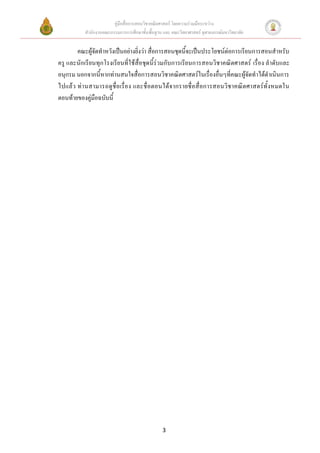 คู่มือสื่อการสอนวิชาคณิตศาสตร์ โดยความร่วมมือระหว่าง
          สานักงานคณะกรรมการการศึกษาขั้นพื้นฐาน และ คณะวิทยาศาสตร์ จุฬาลงกรณ์มหาวิทยาลัย


       คณะผู้จัดทาหวังเป็นอย่างยิ่งว่า สื่อการสอนชุดนี้จะเป็นประโยชน์ต่อการเรียนการสอนสาหรับ
ครู และนักเรียนทุกโรงเรียนที่ใช้สื่อชุดนี้ร่วมกับการเรียนการสอนวิชาคณิตศาสตร์ เรื่อง ลาดับและ
อนุกรม นอกจากนี้หากท่านสนใจสื่อการสอนวิชาคณิตศาสตร์ในเรื่องอื่นๆที่คณะผู้จัดทาได้ดาเนินการ
ไปแล้ว ท่ า นสามารถดูชื่ อเรื่อง และชื่ อตอนได้จากรายชื่ อสื่อการสอนวิชาคณิตศาสตร์ทั้งหมดใน
ตอนท้ายของคู่มือฉบับนี้




                                                3
 