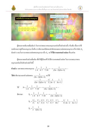 คู่มือสื่อการสอนวิชาคณิตศาสตร์ โดยความร่วมมือระหว่าง
                  สานักงานคณะกรรมการการศึกษาขั้นพื้นฐาน และ คณะวิทยาศาสตร์ จุฬาลงกรณ์มหาวิทยาลัย




         ผู้สอนอาจอธิบายเพิ่มเติมว่า ในการหาผลบวกของอนุกรมอนันต์ในตัวอย่างที่ 2 ข้างต้น เป็นการใช้
บทนิยามการลู่เข้าของอนุกรม นั่นคือ การพิจารณาลิมิตของลาดับของผลบวกย่อยของอนุกรม หรือ ลาดับ Sn
ดังกล่าว และในการหาผลบวกย่อยของอนุกรม หรือ Sn จะใช้วิธีการแยกเศษส่วนย่อย เข้ามาช่วย

       ผู้สอนอาจยกตัวอย่างเพิ่มเติม เพื่อให้ผู้เรียนเข้าใจวิธีการแยกเศษส่วนย่อย ในการหาผลบวกของ
อนุกรมอนันต์ ดังตัวอย่างต่อไปนี้
                                    1    1      1                         1
ตัวอย่าง จงหาผลบวกของอนุกรม                                                     
                                   1 4 4  7 7 10                (3n  2)(3n  1)

                                         1
วิธีทา พิจารณาแยกส่วนย่อยของ                       จะได้
                                  (3n  2)(3n  1)
                                          1          1 1        1 
                                                                   
                                   (3n  2)(3n  1) 3  3n  2 3n  1 

                       1    1      1                      1
       ให้       S                                             
                      1 4 4  7 7 10             (3n  2)(3n  1)

                                 1    1      1                       1
       พิจารณา           Sn                           
                                1 4 4  7 7 10              (3n  2)(3n  1)

                             1 1 11 1 11 1                                1 1         1 
                         Sn   1                                                   
                             3  4  3  4 7  3  7 10                        3  3n  2 3n  1 

                                1    1
                         Sn      
                                3 3(3n  1)




                                                       30
 