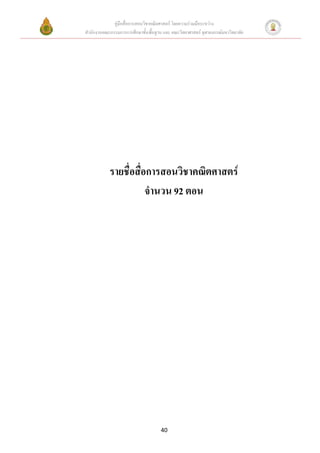 คู่มือสื่อการสอนวิชาคณิตศาสตร์ โดยความร่วมมือระหว่าง
สานักงานคณะกรรมการการศึกษาขั้นพื้นฐาน และ คณะวิทยาศาสตร์ จุฬาลงกรณ์มหาวิทยาลัย




            รายชื่อสื่อการสอนวิชาคณิตศาสตร์
                       จานวน 92 ตอน




                                     40
 