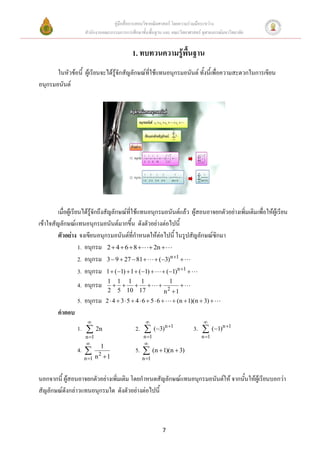 คู่มือสื่อการสอนวิชาคณิตศาสตร์ โดยความร่วมมือระหว่าง
                     สานักงานคณะกรรมการการศึกษาขั้นพื้นฐาน และ คณะวิทยาศาสตร์ จุฬาลงกรณ์มหาวิทยาลัย


                                            1. ทบทวนความรู้พื้นฐาน
       ในหัวข้อนี้ ผู้เรียนจะได้รู้จักสัญลักษณ์ที่ใช้แทนอนุกรมอนันต์ ทั้งนี้เพื่อความสะดวกในการเขียน
อนุกรมอนันต์




         เมื่อผู้เรียนได้รู้จักถึงสัญลักษณ์ที่ใช้แทนอนุกรมอนันต์แล้ว ผู้สอนอาจยกตัวอย่างเพิ่มเติมเพื่อให้ผู้เรียน
เข้าใจสัญลักษณ์แทนอนุกรมอนันต์มากขึ้น ดังตัวอย่างต่อไปนี้
         ตัวอย่าง จงเขียนอนุกรมอนันต์ที่กาหนดให้ต่อไปนี้ ในรูปสัญลักษณ์ซิกมา
                     1. อนุกรม 2  4  6  8   2n 
                     2. อนุกรม 3  9  27  81   (3)n 1 
                     3. อนุกรม 1  (1)  1  (1)   (1)n 1 
                                1 1 1 1                          1
                 4. อนุกรม                                      
                                2 5 10 17                      n2 1
                 5. อนุกรม      2  4  3  5  4  6  5  6   (n  1)(n  3) 
        คาตอบ
                                                                             
                 1.  2n                     2.        (3)n 1          3.        (1) n 1
                     n 1                        n 1                         n 1
                                                
                            1
                 4.      2
                                             5.  (n  1)(n  3)
                    n 1 n  1                   n 1


นอกจากนี้ ผู้สอนอาจยกตัวอย่างเพิ่มเติม โดยกาหนดสัญลักษณ์แทนอนุกรมอนันต์ให้ จากนั้นให้ผู้เรียนบอกว่า
สัญลักษณ์ดังกล่าวแทนอนุกรมใด ดังตัวอย่างต่อไปนี้



                                                             7
 
