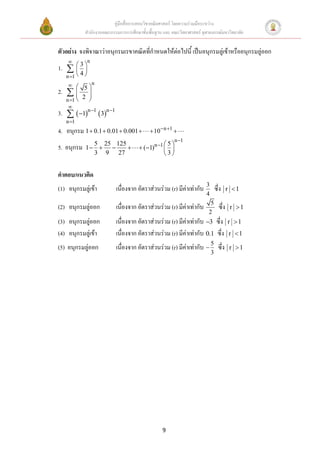 คู่มือสื่อการสอนวิชาคณิตศาสตร์ โดยความร่วมมือระหว่าง
            สานักงานคณะกรรมการการศึกษาขั้นพื้นฐาน และ คณะวิทยาศาสตร์ จุฬาลงกรณ์มหาวิทยาลัย


ตัวอย่าง จงพิจาณาว่าอนุกรมเรขาคณิตที่กาหนดให้ต่อไปนี้ เป็นอนุกรมลู่เข้าหรืออนุกรมลู่ออก
               n
          3
1.        
     n 1  
           4
                  n
            5
2.    2 
            
     n 1   
     
3.   1n 1  3n 1
     n 1
4. อนุกรม 1  0.1  0.01  0.001           10 n 1 
                                                            n 1
              5 25 125                         n 1  5 
5. อนุกรม   1                      (1)        
              3 9 27                               3


คาตอบ/แนวคิด
                                                                       3
(1) อนุกรมลู่เข้า          เนื่องจาก อัตราส่วนร่วม (r) มีค่าเท่ากับ            ซึ่ง     r 1
                                                                       4
                                                                          5
(2) อนุกรมลู่ออก           เนื่องจาก อัตราส่วนร่วม (r) มีค่าเท่ากับ              ซึ่ง    r 1
                                                                         2
(3) อนุกรมลู่ออก           เนื่องจาก อัตราส่วนร่วม (r) มีค่าเท่ากับ 3 ซึ่ง             r 1
(4) อนุกรมลู่เข้า          เนื่องจาก อัตราส่วนร่วม (r) มีค่าเท่ากับ 0.1 ซึ่ง            r 1

(5) อนุกรมลู่ออก           เนื่องจาก อัตราส่วนร่วม (r) มีค่าเท่ากับ  5 ซึ่ง             r 1
                                                                           3




                                                   9
 