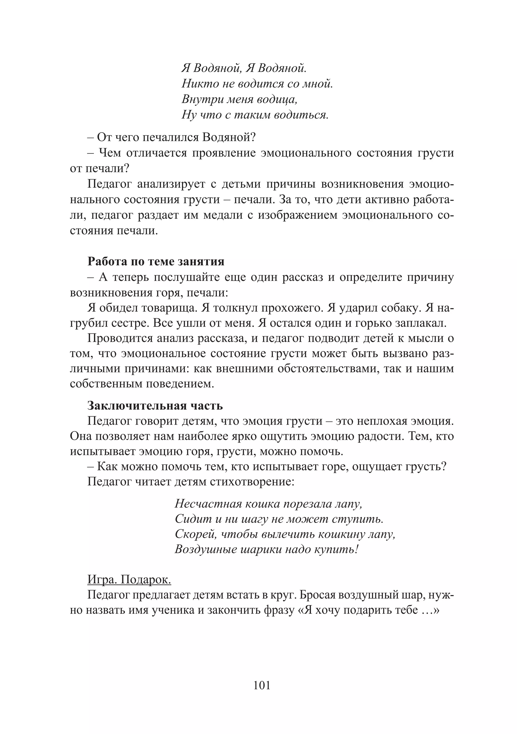 101
Я Водяной, Я Водяной.
Никто не водится со мной.
Внутри меня водица,
Ну что с таким водиться.
– От чего печалился Водяной?
– Чем отличается проявление эмоционального состояния грусти
от печали?
Педагог анализирует с детьми причины возникновения эмоцио-
нального состояния грусти – печали. За то, что дети активно работа-
ли, педагог раздает им медали с изображением эмоционального со-
стояния печали.
Работа по теме занятия
– А теперь послушайте еще один рассказ и определите причину
возникновения горя, печали:
Я обидел товарища. Я толкнул прохожего. Я ударил собаку. Я на-
грубил сестре. Все ушли от меня. Я остался один и горько заплакал.
Проводится анализ рассказа, и педагог подводит детей к мысли о
том, что эмоциональное состояние грусти может быть вызвано раз-
личными причинами: как внешними обстоятельствами, так и нашим
собственным поведением.
Заключительная часть
Педагог говорит детям, что эмоция грусти – это неплохая эмоция.
Она позволяет нам наиболее ярко ощутить эмоцию радости. Тем, кто
испытывает эмоцию горя, грусти, можно помочь.
– Как можно помочь тем, кто испытывает горе, ощущает грусть?
Педагог читает детям стихотворение:
Несчастная кошка порезала лапу,
Сидит и ни шагу не может ступить.
Скорей, чтобы вылечить кошкину лапу,
Воздушные шарики надо купить!
Игра. Подарок.
Педагог предлагает детям встать в круг. Бросая воздушный шар, нуж-
но назвать имя ученика и закончить фразу «Я хочу подарить тебе …»
Copyright ОАО «ЦКБ «БИБКОМ» & ООО «Aгентство Kнига-Cервис»
 