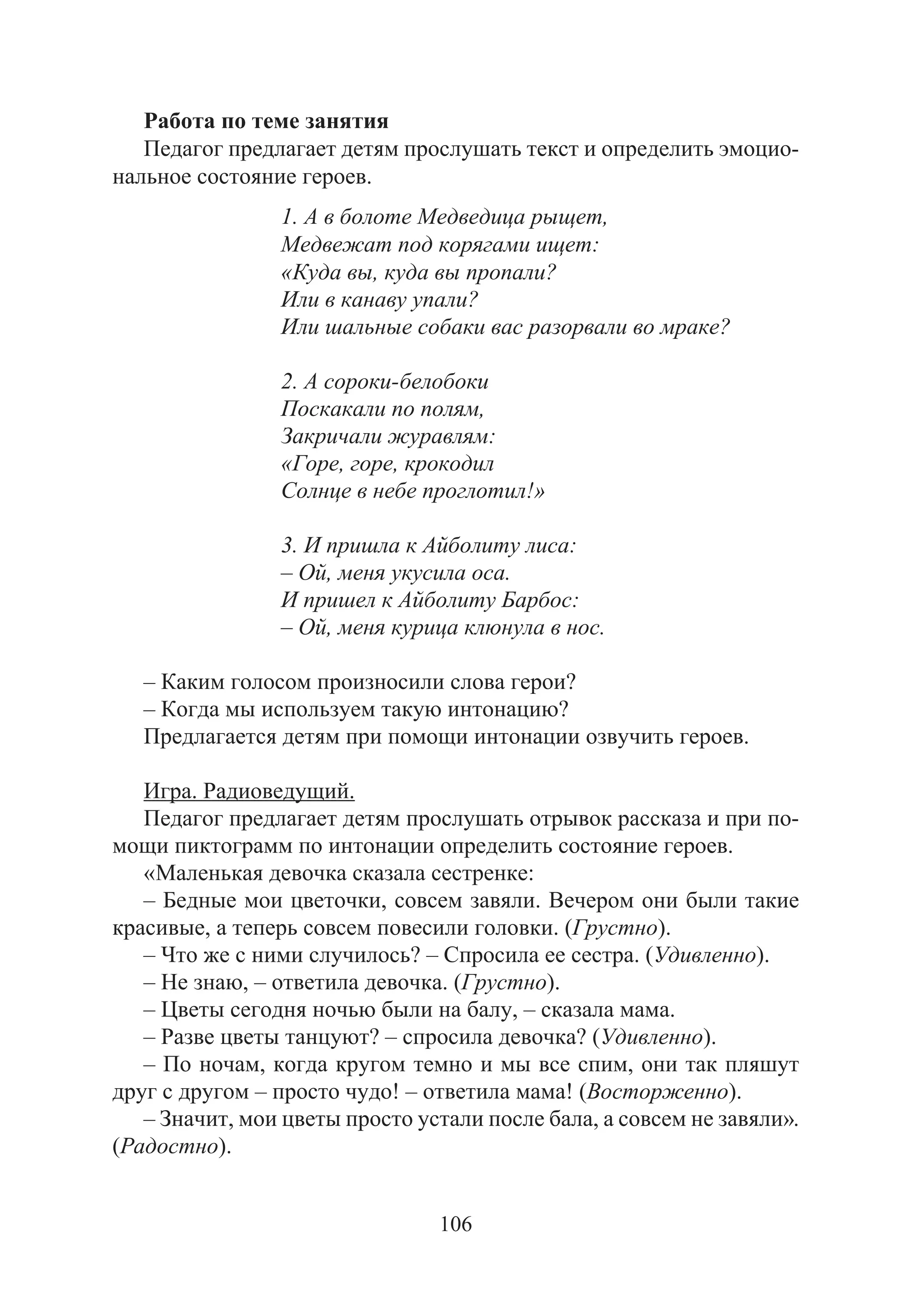 106
Работа по теме занятия
Педагог предлагает детям прослушать текст и определить эмоцио-
нальное состояние героев.
1. А в болоте Медведица рыщет,
Медвежат под корягами ищет:
«Куда вы, куда вы пропали?
Или в канаву упали?
Или шальные собаки вас разорвали во мраке?
2. А сороки-белобоки
Поскакали по полям,
Закричали журавлям:
«Горе, горе, крокодил
Солнце в небе проглотил!»
3. И пришла к Айболиту лиса:
– Ой, меня укусила оса.
И пришел к Айболиту Барбос:
– Ой, меня курица клюнула в нос.
– Каким голосом произносили слова герои?
– Когда мы используем такую интонацию?
Предлагается детям при помощи интонации озвучить героев.
Игра. Радиоведущий.
Педагог предлагает детям прослушать отрывок рассказа и при по-
мощи пиктограмм по интонации определить состояние героев.
«Маленькая девочка сказала сестренке:
– Бедные мои цветочки, совсем завяли. Вечером они были такие
красивые, а теперь совсем повесили головки. (Грустно).
– Что же с ними случилось? – Спросила ее сестра. (Удивленно).
– Не знаю, – ответила девочка. (Грустно).
– Цветы сегодня ночью были на балу, – сказала мама.
– Разве цветы танцуют? – спросила девочка? (Удивленно).
– По ночам, когда кругом темно и мы все спим, они так пляшут
друг с другом – просто чудо! – ответила мама! (Восторженно).
– Значит, мои цветы просто устали после бала, а совсем не завяли».
(Радостно).
Copyright ОАО «ЦКБ «БИБКОМ» & ООО «Aгентство Kнига-Cервис»
 