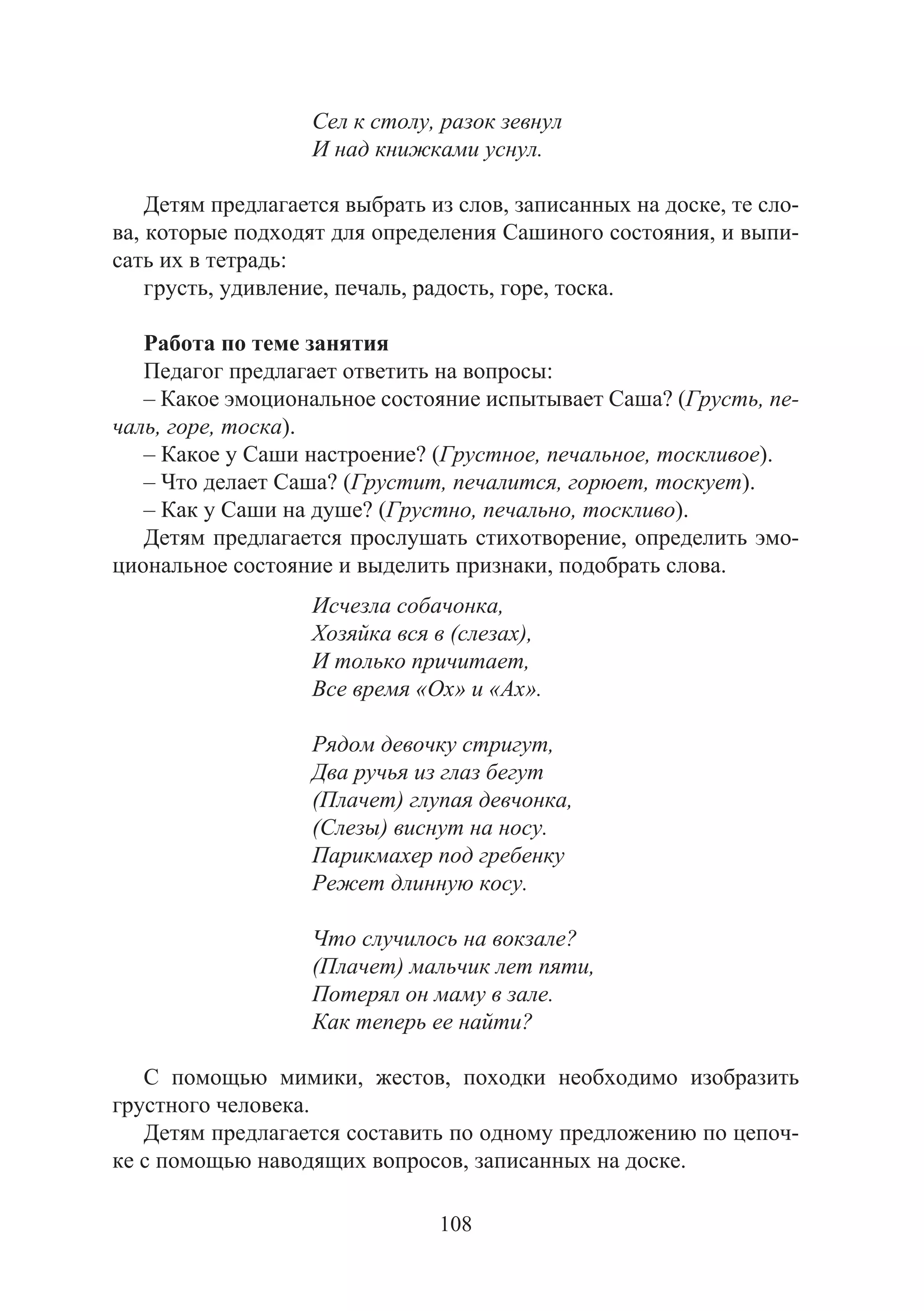 108
Сел к столу, разок зевнул
И над книжками уснул.
Детям предлагается выбрать из слов, записанных на доске, те сло-
ва, которые подходят для определения Сашиного состояния, и выпи-
сать их в тетрадь:
грусть, удивление, печаль, радость, горе, тоска.
Работа по теме занятия
Педагог предлагает ответить на вопросы:
– Какое эмоциональное состояние испытывает Саша? (Грусть, пе-
чаль, горе, тоска).
– Какое у Саши настроение? (Грустное, печальное, тоскливое).
– Что делает Саша? (Грустит, печалится, горюет, тоскует).
– Как у Саши на душе? (Грустно, печально, тоскливо).
Детям предлагается прослушать стихотворение, определить эмо-
циональное состояние и выделить признаки, подобрать слова.
Исчезла собачонка,
Хозяйка вся в (слезах),
И только причитает,
Все время «Ох» и «Ах».
Рядом девочку стригут,
Два ручья из глаз бегут
(Плачет) глупая девчонка,
(Слезы) виснут на носу.
Парикмахер под гребенку
Режет длинную косу.
Что случилось на вокзале?
(Плачет) мальчик лет пяти,
Потерял он маму в зале.
Как теперь ее найти?
С помощью мимики, жестов, походки необходимо изобразить
грустного человека.
Детям предлагается составить по одному предложению по цепоч-
ке с помощью наводящих вопросов, записанных на доске.
Copyright ОАО «ЦКБ «БИБКОМ» & ООО «Aгентство Kнига-Cервис»
 