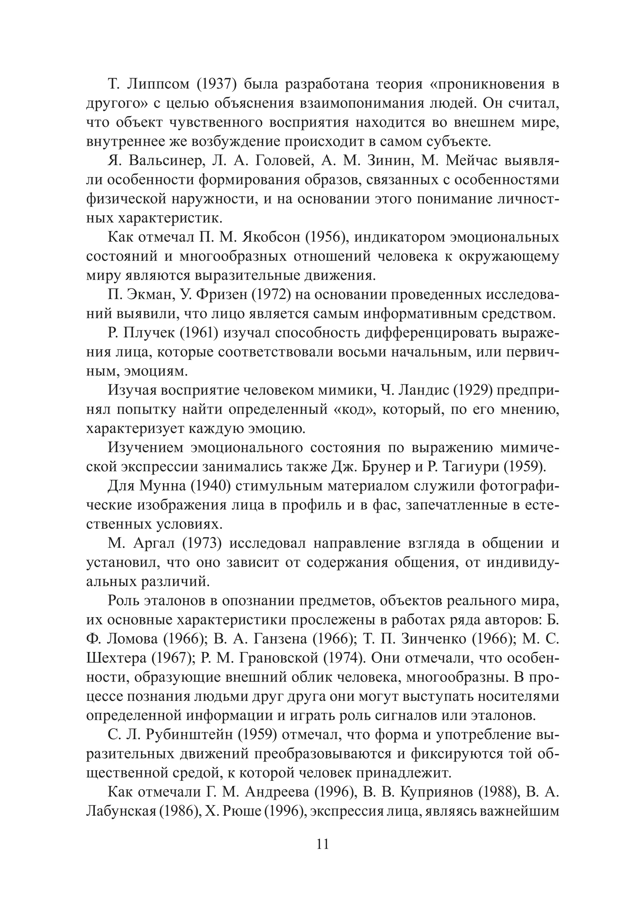 11
Т. Липпсом (1937) была разработана теория «проникновения в
другого» с целью объяснения взаимопонимания людей. Он считал,
что объект чувственного восприятия находится во внешнем мире,
внутреннее же возбуждение происходит в самом субъекте.
Я. Вальсинер, Л. А. Головей, А. М. Зинин, М. Мейчас выявля-
ли особенности формирования образов, связанных с особенностями
физической наружности, и на основании этого понимание личност-
ных характеристик.
Как отмечал П. М. Якобсон (1956), индикатором эмоциональных
состояний и многообразных отношений человека к окружающему
миру являются выразительные движения.
П. Экман, У. Фризен (1972) на основании проведенных исследова-
ний выявили, что лицо является самым информативным средством.
Р. Плучек (1961) изучал способность дифференцировать выраже-
ния лица, которые соответствовали восьми начальным, или первич-
ным, эмоциям.
Изучая восприятие человеком мимики, Ч. Ландис (1929) предпри-
нял попытку найти определенный «код», который, по его мнению,
характеризует каждую эмоцию.
Изучением эмоционального состояния по выражению мимиче-
ской экспрессии занимались также Дж. Брунер и Р. Тагиури (1959).
Для Мунна (1940) стимульным материалом служили фотографи-
ческие изображения лица в профиль и в фас, запечатленные в есте-
ственных условиях.
М. Аргал (1973) исследовал направление взгляда в общении и
установил, что оно зависит от содержания общения, от индивиду-
альных различий.
Роль эталонов в опознании предметов, объектов реального мира,
их основные характеристики прослежены в работах ряда авторов: Б.
Ф. Ломова (1966); В. А. Ганзена (1966); Т. П. Зинченко (1966); М. С.
Шехтера (1967); Р. М. Грановской (1974). Они отмечали, что особен-
ности, образующие внешний облик человека, многообразны. В про-
цессе познания людьми друг друга они могут выступать носителями
определенной информации и играть роль сигналов или эталонов.
С. Л. Рубинштейн (1959) отмечал, что форма и употребление вы-
разительных движений преобразовываются и фиксируются той об-
щественной средой, к которой человек принадлежит.
Как отмечали Г. М. Андреева (1996), В. В. Куприянов (1988), В. А.
Лабунская (1986), Х. Рюше (1996), экспрессия лица, являясь важнейшим
Copyright ОАО «ЦКБ «БИБКОМ» & ООО «Aгентство Kнига-Cервис»
 