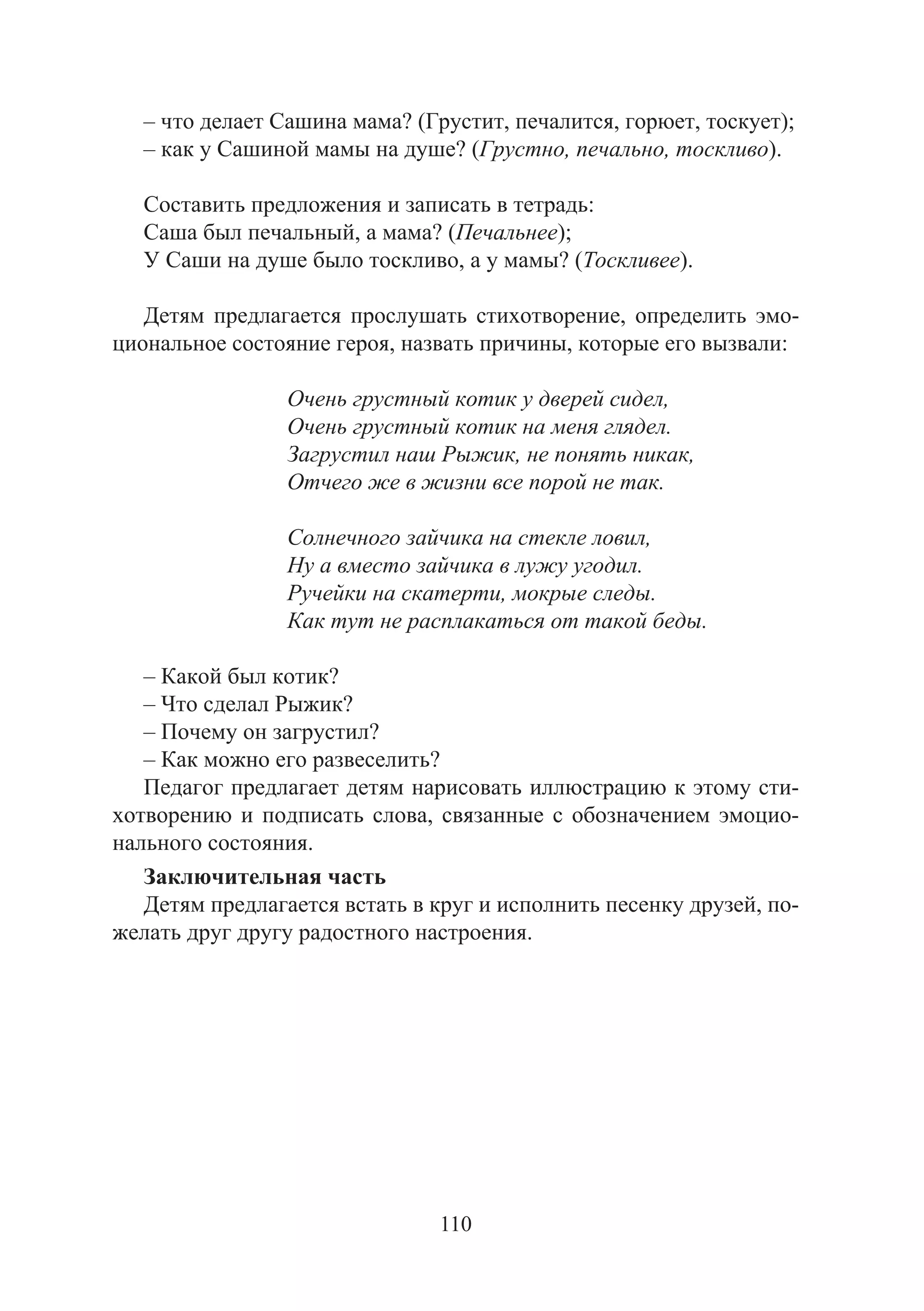 110
– что делает Сашина мама? (Грустит, печалится, горюет, тоскует);
– как у Сашиной мамы на душе? (Грустно, печально, тоскливо).
Составить предложения и записать в тетрадь:
Саша был печальный, а мама? (Печальнее);
У Саши на душе было тоскливо, а у мамы? (Тоскливее).
Детям предлагается прослушать стихотворение, определить эмо-
циональное состояние героя, назвать причины, которые его вызвали:
Очень грустный котик у дверей сидел,
Очень грустный котик на меня глядел.
Загрустил наш Рыжик, не понять никак,
Отчего же в жизни все порой не так.
Солнечного зайчика на стекле ловил,
Ну а вместо зайчика в лужу угодил.
Ручейки на скатерти, мокрые следы.
Как тут не расплакаться от такой беды.
– Какой был котик?
– Что сделал Рыжик?
– Почему он загрустил?
– Как можно его развеселить?
Педагог предлагает детям нарисовать иллюстрацию к этому сти-
хотворению и подписать слова, связанные с обозначением эмоцио-
нального состояния.
Заключительная часть
Детям предлагается встать в круг и исполнить песенку друзей, по-
желать друг другу радостного настроения.
Copyright ОАО «ЦКБ «БИБКОМ» & ООО «Aгентство Kнига-Cервис»
 
