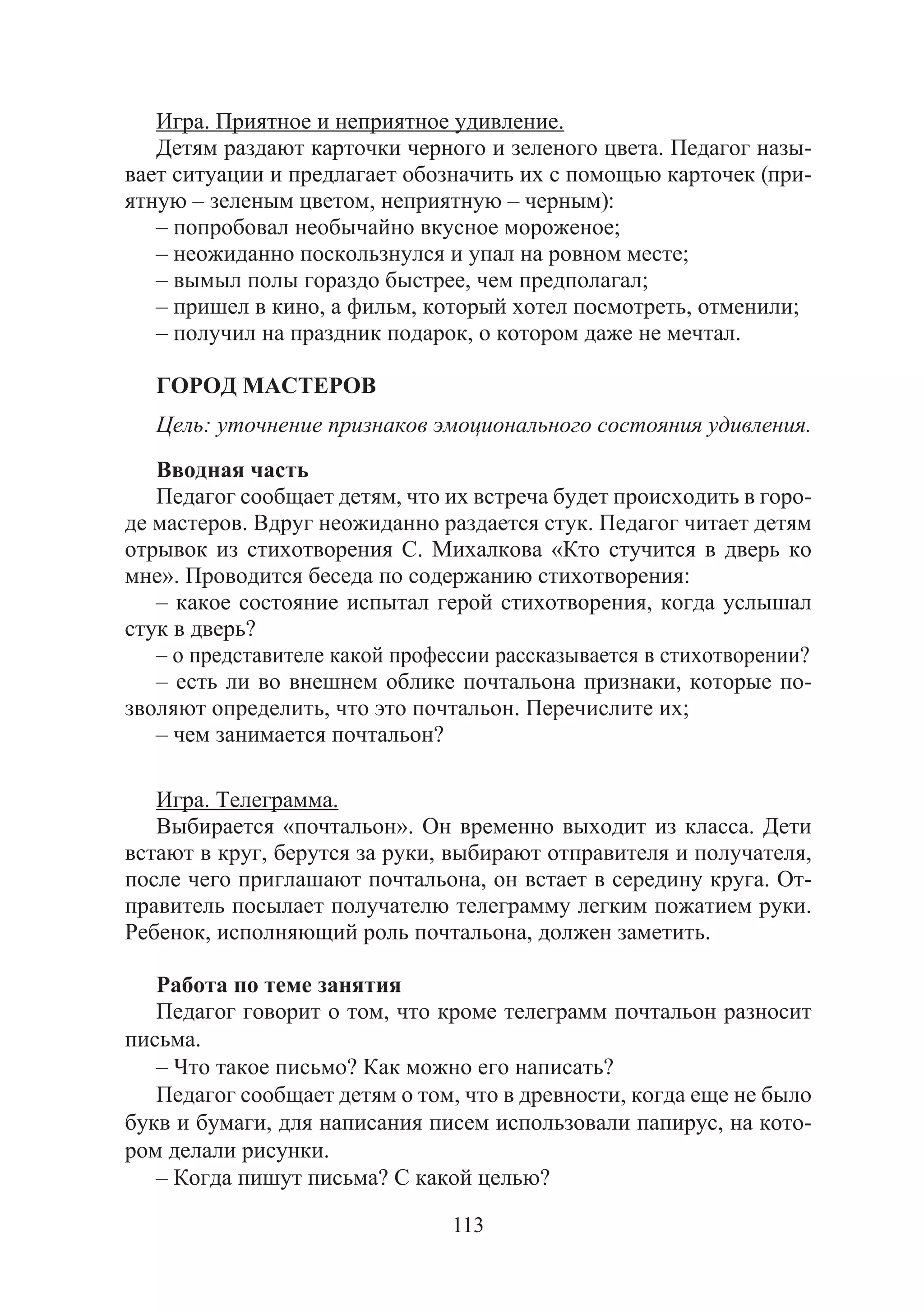 113
Игра. Приятное и неприятное удивление.
Детям раздают карточки черного и зеленого цвета. Педагог назы-
вает ситуации и предлагает обозначить их с помощью карточек (при-
ятную – зеленым цветом, неприятную – черным):
– попробовал необычайно вкусное мороженое;
– неожиданно поскользнулся и упал на ровном месте;
– вымыл полы гораздо быстрее, чем предполагал;
– пришел в кино, а фильм, который хотел посмотреть, отменили;
– получил на праздник подарок, о котором даже не мечтал.
ГОРОД МАСТЕРОВ
Цель: уточнение признаков эмоционального состояния удивления.
Вводная часть
Педагог сообщает детям, что их встреча будет происходить в горо-
де мастеров. Вдруг неожиданно раздается стук. Педагог читает детям
отрывок из стихотворения С. Михалкова «Кто стучится в дверь ко
мне». Проводится беседа по содержанию стихотворения:
– какое состояние испытал герой стихотворения, когда услышал
стук в дверь?
– о представителе какой профессии рассказывается в стихотворении?
– есть ли во внешнем облике почтальона признаки, которые по-
зволяют определить, что это почтальон. Перечислите их;
– чем занимается почтальон?
Игра. Телеграмма.
Выбирается «почтальон». Он временно выходит из класса. Дети
встают в круг, берутся за руки, выбирают отправителя и получателя,
после чего приглашают почтальона, он встает в середину круга. От-
правитель посылает получателю телеграмму легким пожатием руки.
Ребенок, исполняющий роль почтальона, должен заметить.
Работа по теме занятия
Педагог говорит о том, что кроме телеграмм почтальон разносит
письма.
– Что такое письмо? Как можно его написать?
Педагог сообщает детям о том, что в древности, когда еще не было
букв и бумаги, для написания писем использовали папирус, на кото-
ром делали рисунки.
– Когда пишут письма? С какой целью?
Copyright ОАО «ЦКБ «БИБКОМ» & ООО «Aгентство Kнига-Cервис»
 