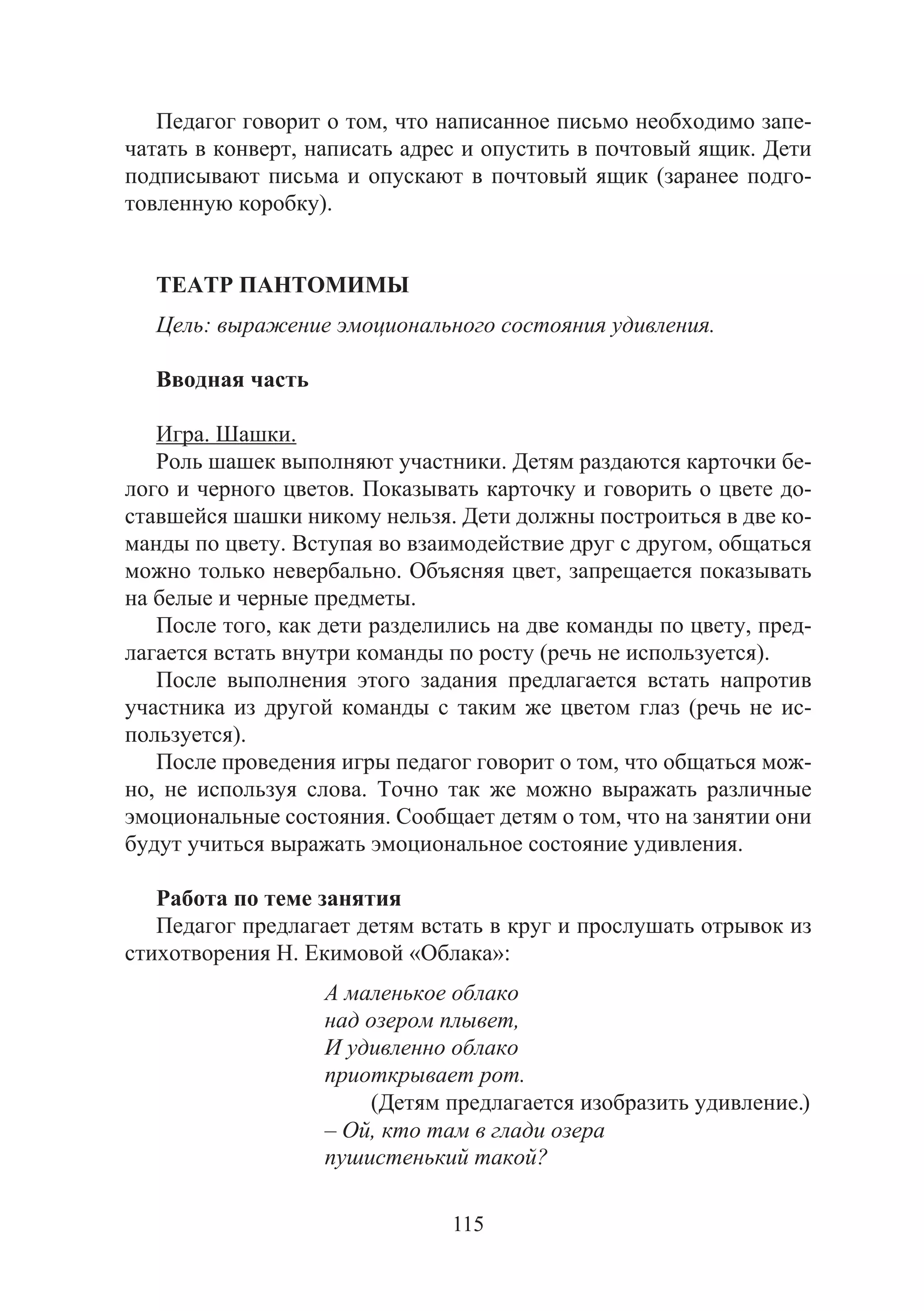 115
Педагог говорит о том, что написанное письмо необходимо запе-
чатать в конверт, написать адрес и опустить в почтовый ящик. Дети
подписывают письма и опускают в почтовый ящик (заранее подго-
товленную коробку).
ТЕАТР ПАНТОМИМЫ
Цель: выражение эмоционального состояния удивления.
Вводная часть
Игра. Шашки.
Роль шашек выполняют участники. Детям раздаются карточки бе-
лого и черного цветов. Показывать карточку и говорить о цвете до-
ставшейся шашки никому нельзя. Дети должны построиться в две ко-
манды по цвету. Вступая во взаимодействие друг с другом, общаться
можно только невербально. Объясняя цвет, запрещается показывать
на белые и черные предметы.
После того, как дети разделились на две команды по цвету, пред-
лагается встать внутри команды по росту (речь не используется).
После выполнения этого задания предлагается встать напротив
участника из другой команды с таким же цветом глаз (речь не ис-
пользуется).
После проведения игры педагог говорит о том, что общаться мож-
но, не используя слова. Точно так же можно выражать различные
эмоциональные состояния. Сообщает детям о том, что на занятии они
будут учиться выражать эмоциональное состояние удивления.
Работа по теме занятия
Педагог предлагает детям встать в круг и прослушать отрывок из
стихотворения Н. Екимовой «Облака»:
А маленькое облако
над озером плывет,
И удивленно облако
приоткрывает рот.
(Детям предлагается изобразить удивление.)
– Ой, кто там в глади озера
пушистенький такой?
Copyright ОАО «ЦКБ «БИБКОМ» & ООО «Aгентство Kнига-Cервис»
 