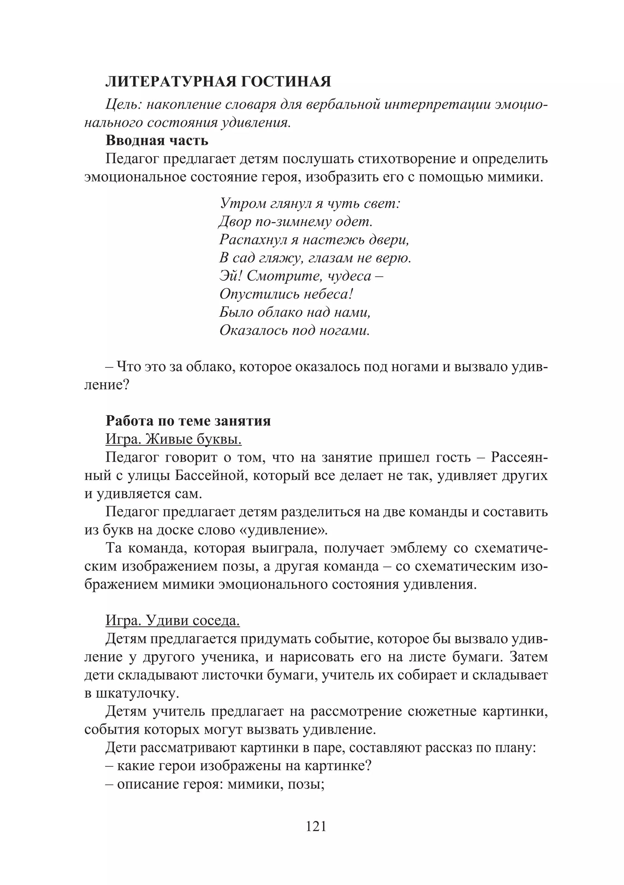121
ЛИТЕРАТУРНАЯ ГОСТИНАЯ
Цель: накопление словаря для вербальной интерпретации эмоцио-
нального состояния удивления.
Вводная часть
Педагог предлагает детям послушать стихотворение и определить
эмоциональное состояние героя, изобразить его с помощью мимики.
Утром глянул я чуть свет:
Двор по-зимнему одет.
Распахнул я настежь двери,
В сад гляжу, глазам не верю.
Эй! Смотрите, чудеса –
Опустились небеса!
Было облако над нами,
Оказалось под ногами.
– Что это за облако, которое оказалось под ногами и вызвало удив-
ление?
Работа по теме занятия
Игра. Живые буквы.
Педагог говорит о том, что на занятие пришел гость – Рассеян-
ный с улицы Бассейной, который все делает не так, удивляет других
и удивляется сам.
Педагог предлагает детям разделиться на две команды и составить
из букв на доске слово «удивление».
Та команда, которая выиграла, получает эмблему со схематиче-
ским изображением позы, а другая команда – со схематическим изо-
бражением мимики эмоционального состояния удивления.
Игра. Удиви соседа.
Детям предлагается придумать событие, которое бы вызвало удив-
ление у другого ученика, и нарисовать его на листе бумаги. Затем
дети складывают листочки бумаги, учитель их собирает и складывает
в шкатулочку.
Детям учитель предлагает на рассмотрение сюжетные картинки,
события которых могут вызвать удивление.
Дети рассматривают картинки в паре, составляют рассказ по плану:
– какие герои изображены на картинке?
– описание героя: мимики, позы;
Copyright ОАО «ЦКБ «БИБКОМ» & ООО «Aгентство Kнига-Cервис»
 