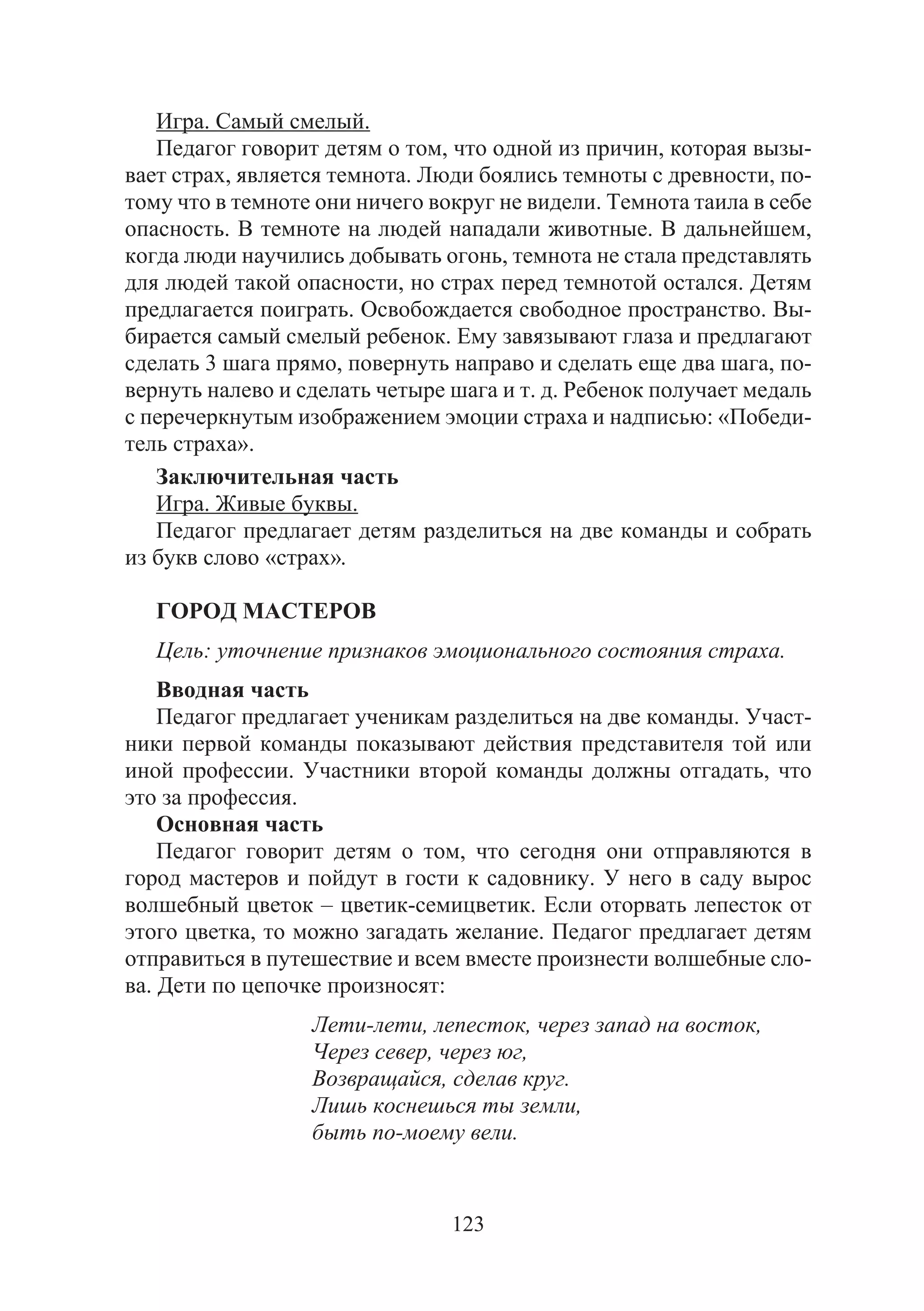 123
Игра. Самый смелый.
Педагог говорит детям о том, что одной из причин, которая вызы-
вает страх, является темнота. Люди боялись темноты с древности, по-
тому что в темноте они ничего вокруг не видели. Темнота таила в себе
опасность. В темноте на людей нападали животные. В дальнейшем,
когда люди научились добывать огонь, темнота не стала представлять
для людей такой опасности, но страх перед темнотой остался. Детям
предлагается поиграть. Освобождается свободное пространство. Вы-
бирается самый смелый ребенок. Ему завязывают глаза и предлагают
сделать 3 шага прямо, повернуть направо и сделать еще два шага, по-
вернуть налево и сделать четыре шага и т. д. Ребенок получает медаль
с перечеркнутым изображением эмоции страха и надписью: «Победи-
тель страха».
Заключительная часть
Игра. Живые буквы.
Педагог предлагает детям разделиться на две команды и собрать
из букв слово «страх».
ГОРОД МАСТЕРОВ
Цель: уточнение признаков эмоционального состояния страха.
Вводная часть
Педагог предлагает ученикам разделиться на две команды. Участ-
ники первой команды показывают действия представителя той или
иной профессии. Участники второй команды должны отгадать, что
это за профессия.
Основная часть
Педагог говорит детям о том, что сегодня они отправляются в
город мастеров и пойдут в гости к садовнику. У него в саду вырос
волшебный цветок – цветик-семицветик. Если оторвать лепесток от
этого цветка, то можно загадать желание. Педагог предлагает детям
отправиться в путешествие и всем вместе произнести волшебные сло-
ва. Дети по цепочке произносят:
Лети-лети, лепесток, через запад на восток,
Через север, через юг,
Возвращайся, сделав круг.
Лишь коснешься ты земли,
быть по-моему вели.
Copyright ОАО «ЦКБ «БИБКОМ» & ООО «Aгентство Kнига-Cервис»
 