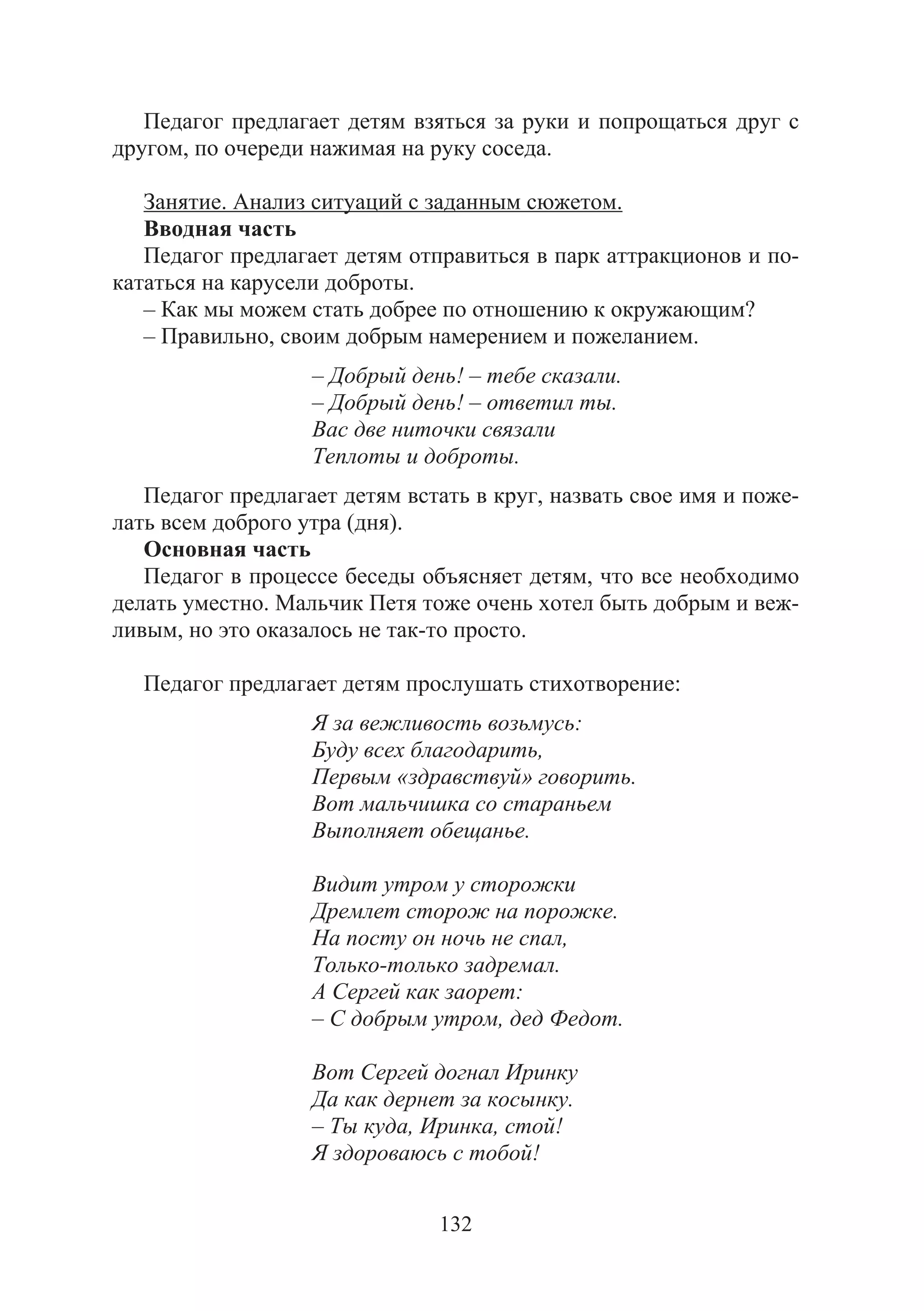 132
Педагог предлагает детям взяться за руки и попрощаться друг с
другом, по очереди нажимая на руку соседа.
Занятие. Анализ ситуаций с заданным сюжетом.
Вводная часть
Педагог предлагает детям отправиться в парк аттракционов и по-
кататься на карусели доброты.
– Как мы можем стать добрее по отношению к окружающим?
– Правильно, своим добрым намерением и пожеланием.
– Добрый день! – тебе сказали.
– Добрый день! – ответил ты.
Вас две ниточки связали
Теплоты и доброты.
Педагог предлагает детям встать в круг, назвать свое имя и поже-
лать всем доброго утра (дня).
Основная часть
Педагог в процессе беседы объясняет детям, что все необходимо
делать уместно. Мальчик Петя тоже очень хотел быть добрым и веж-
ливым, но это оказалось не так-то просто.
Педагог предлагает детям прослушать стихотворение:
Я за вежливость возьмусь:
Буду всех благодарить,
Первым «здравствуй» говорить.
Вот мальчишка со стараньем
Выполняет обещанье.
Видит утром у сторожки
Дремлет сторож на порожке.
На посту он ночь не спал,
Только-только задремал.
А Сергей как заорет:
– С добрым утром, дед Федот.
Вот Сергей догнал Иринку
Да как дернет за косынку.
– Ты куда, Иринка, стой!
Я здороваюсь с тобой!
Copyright ОАО «ЦКБ «БИБКОМ» & ООО «Aгентство Kнига-Cервис»
 
