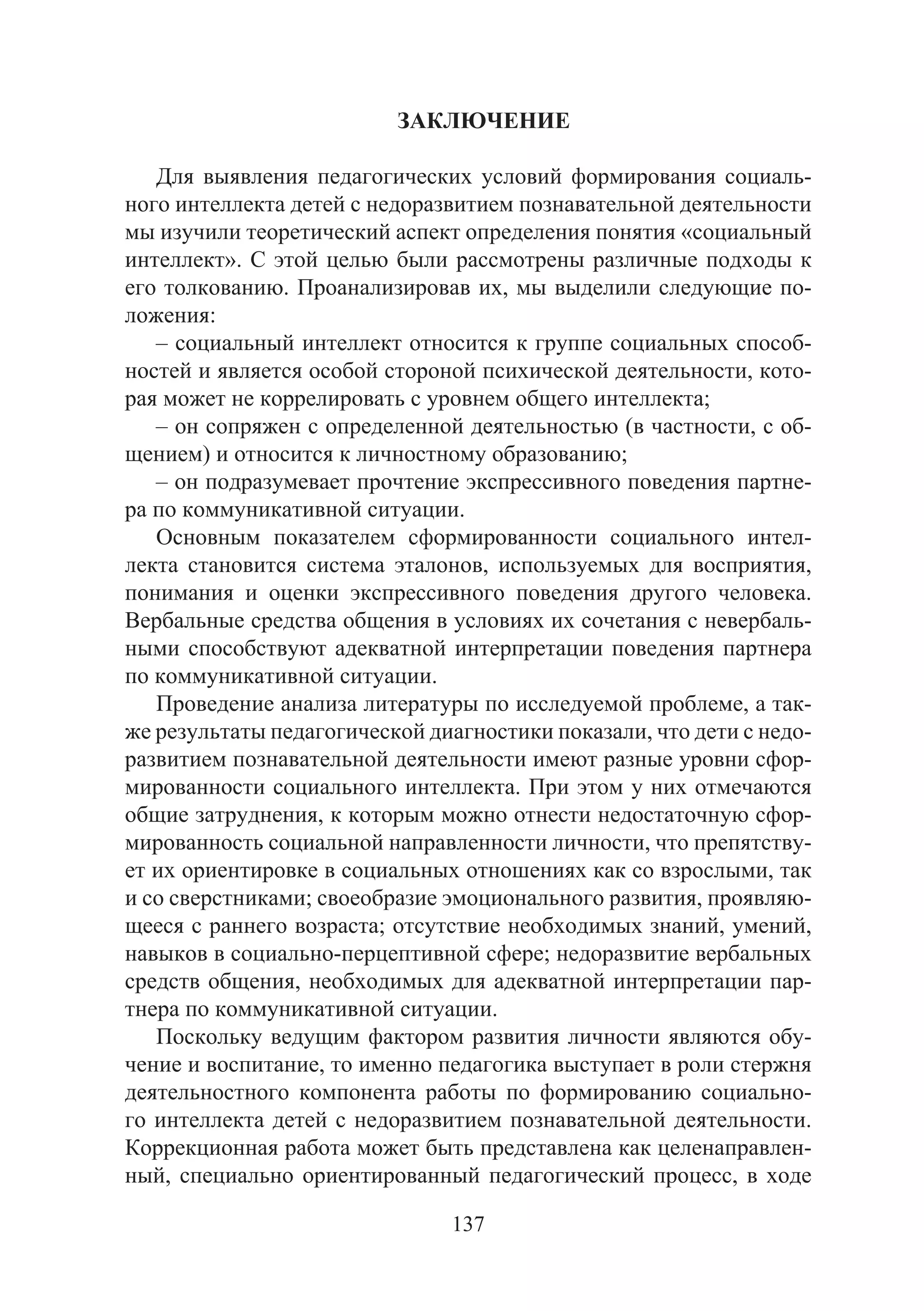 137
ЗАКЛЮЧЕНИЕ
Для выявления педагогических условий формирования социаль-
ного интеллекта детей с недоразвитием познавательной деятельности
мы изучили теоретический аспект определения понятия «социальный
интеллект». С этой целью были рассмотрены различные подходы к
его толкованию. Проанализировав их, мы выделили следующие по-
ложения:
– социальный интеллект относится к группе социальных способ-
ностей и является особой стороной психической деятельности, кото-
рая может не коррелировать с уровнем общего интеллекта;
– он сопряжен с определенной деятельностью (в частности, с об-
щением) и относится к личностному образованию;
– он подразумевает прочтение экспрессивного поведения партне-
ра по коммуникативной ситуации.
Основным показателем сформированности социального интел-
лекта становится система эталонов, используемых для восприятия,
понимания и оценки экспрессивного поведения другого человека.
Вербальные средства общения в условиях их сочетания с невербаль-
ными способствуют адекватной интерпретации поведения партнера
по коммуникативной ситуации.
Проведение анализа литературы по исследуемой проблеме, а так-
же результаты педагогической диагностики показали, что дети с недо-
развитием познавательной деятельности имеют разные уровни сфор-
мированности социального интеллекта. При этом у них отмечаются
общие затруднения, к которым можно отнести недостаточную сфор-
мированность социальной направленности личности, что препятству-
ет их ориентировке в социальных отношениях как со взрослыми, так
и со сверстниками; своеобразие эмоционального развития, проявляю-
щееся с раннего возраста; отсутствие необходимых знаний, умений,
навыков в социально-перцептивной сфере; недоразвитие вербальных
средств общения, необходимых для адекватной интерпретации пар-
тнера по коммуникативной ситуации.
Поскольку ведущим фактором развития личности являются обу-
чение и воспитание, то именно педагогика выступает в роли стержня
деятельностного компонента работы по формированию социально-
го интеллекта детей с недоразвитием познавательной деятельности.
Коррекционная работа может быть представлена как целенаправлен-
ный, специально ориентированный педагогический процесс, в ходе
Copyright ОАО «ЦКБ «БИБКОМ» & ООО «Aгентство Kнига-Cервис»
 
