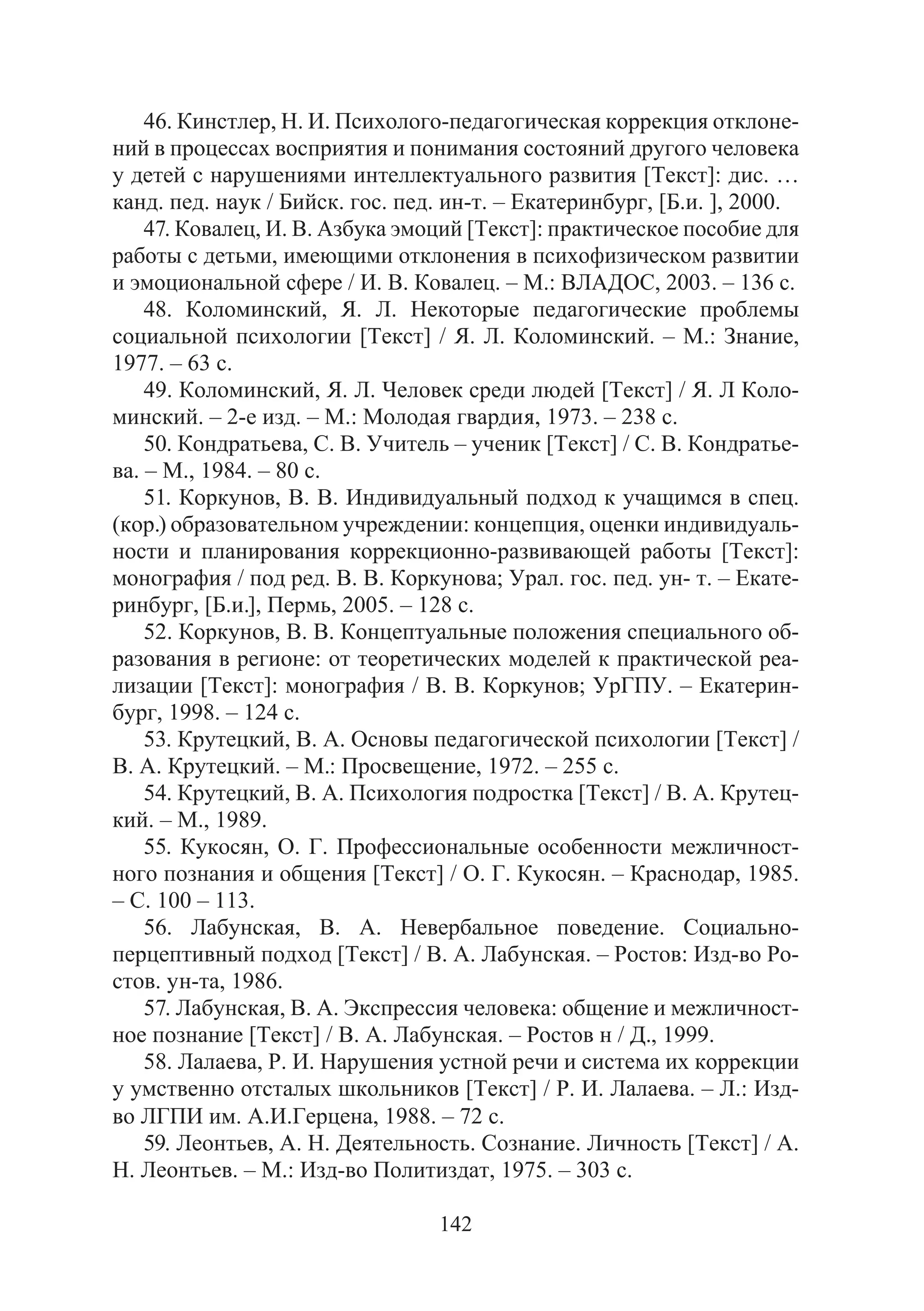 142
46. Кинстлер, Н. И. Психолого-педагогическая коррекция отклоне-
ний в процессах восприятия и понимания состояний другого человека
у детей с нарушениями интеллектуального развития [Текст]: дис. …
канд. пед. наук / Бийск. гос. пед. ин-т. – Екатеринбург, [Б.и. ], 2000.
47. Ковалец, И. В. Азбука эмоций [Текст]: практическое пособие для
работы с детьми, имеющими отклонения в психофизическом развитии
и эмоциональной сфере / И. В. Ковалец. – М.: ВЛАДОС, 2003. – 136 с.
48. Коломинский, Я. Л. Некоторые педагогические проблемы
социальной психологии [Текст] / Я. Л. Коломинский. – М.: Знание,
1977. – 63 с.
49. Коломинский, Я. Л. Человек среди людей [Текст] / Я. Л Коло-
минский. – 2-е изд. – М.: Молодая гвардия, 1973. – 238 с.
50. Кондратьева, С. В. Учитель – ученик [Текст] / С. В. Кондратье-
ва. – М., 1984. – 80 с.
51. Коркунов, В. В. Индивидуальный подход к учащимся в спец.
(кор.) образовательном учреждении: концепция, оценки индивидуаль-
ности и планирования коррекционно-развивающей работы [Текст]:
монография / под ред. В. В. Коркунова; Урал. гос. пед. ун- т. – Екате-
ринбург, [Б.и.], Пермь, 2005. – 128 с.
52. Коркунов, В. В. Концептуальные положения специального об-
разования в регионе: от теоретических моделей к практической реа-
лизации [Текст]: монография / В. В. Коркунов; УрГПУ. – Екатерин-
бург, 1998. – 124 с.
53. Крутецкий, В. А. Основы педагогической психологии [Текст] /
В. А. Крутецкий. – М.: Просвещение, 1972. – 255 с.
54. Крутецкий, В. А. Психология подростка [Текст] / В. А. Крутец-
кий. – М., 1989.
55. Кукосян, О. Г. Профессиональные особенности межличност-
ного познания и общения [Текст] / О. Г. Кукосян. – Краснодар, 1985.
– С. 100 – 113.
56. Лабунская, В. А. Невербальное поведение. Социально-
перцептивный подход [Текст] / В. А. Лабунская. – Ростов: Изд-во Ро-
стов. ун-та, 1986.
57. Лабунская, В. А. Экспрессия человека: общение и межличност-
ное познание [Текст] / В. А. Лабунская. – Ростов н / Д., 1999.
58. Лалаева, Р. И. Нарушения устной речи и система их коррекции
у умственно отсталых школьников [Текст] / Р. И. Лалаева. – Л.: Изд-
во ЛГПИ им. А.И.Герцена, 1988. – 72 с.
59. Леонтьев, А. Н. Деятельность. Сознание. Личность [Текст] / А.
Н. Леонтьев. – М.: Изд-во Политиздат, 1975. – 303 с.
Copyright ОАО «ЦКБ «БИБКОМ» & ООО «Aгентство Kнига-Cервис»
 