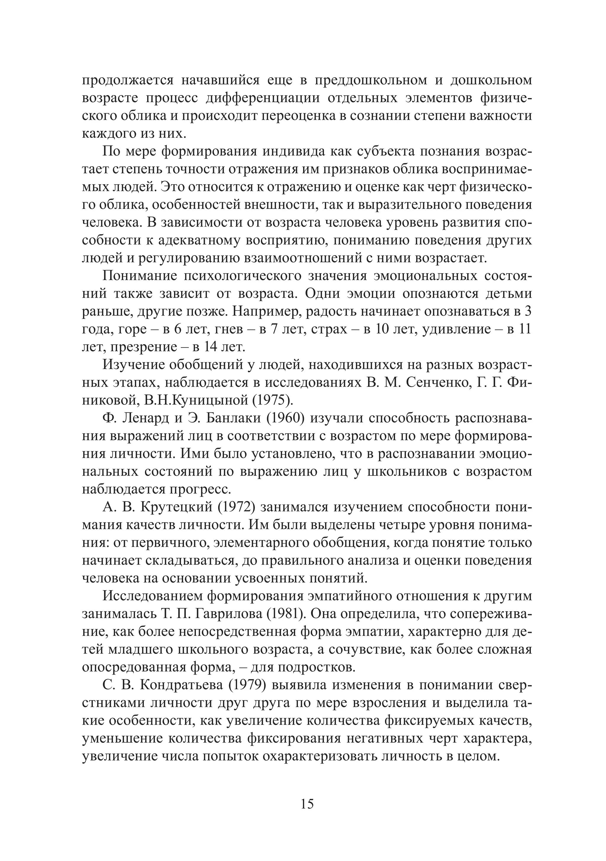 15
продолжается начавшийся еще в преддошкольном и дошкольном
возрасте процесс дифференциации отдельных элементов физиче-
ского облика и происходит переоценка в сознании степени важности
каждого из них.
По мере формирования индивида как субъекта познания возрас-
тает степень точности отражения им признаков облика воспринимае-
мых людей. Это относится к отражению и оценке как черт физическо-
го облика, особенностей внешности, так и выразительного поведения
человека. В зависимости от возраста человека уровень развития спо-
собности к адекватному восприятию, пониманию поведения других
людей и регулированию взаимоотношений с ними возрастает.
Понимание психологического значения эмоциональных состоя-
ний также зависит от возраста. Одни эмоции опознаются детьми
раньше, другие позже. Например, радость начинает опознаваться в 3
года, горе – в 6 лет, гнев – в 7 лет, страх – в 10 лет, удивление – в 11
лет, презрение – в 14 лет.
Изучение обобщений у людей, находившихся на разных возраст-
ных этапах, наблюдается в исследованиях В. М. Сенченко, Г. Г. Фи-
никовой, В.Н.Куницыной (1975).
Ф. Ленард и Э. Банлаки (1960) изучали способность распознава-
ния выражений лиц в соответствии с возрастом по мере формирова-
ния личности. Ими было установлено, что в распознавании эмоцио-
нальных состояний по выражению лиц у школьников с возрастом
наблюдается прогресс.
А. В. Крутецкий (1972) занимался изучением способности пони-
мания качеств личности. Им были выделены четыре уровня понима-
ния: от первичного, элементарного обобщения, когда понятие только
начинает складываться, до правильного анализа и оценки поведения
человека на основании усвоенных понятий.
Исследованием формирования эмпатийного отношения к другим
занималась Т. П. Гаврилова (1981). Она определила, что сопережива-
ние, как более непосредственная форма эмпатии, характерно для де-
тей младшего школьного возраста, а сочувствие, как более сложная
опосредованная форма, – для подростков.
С. В. Кондратьева (1979) выявила изменения в понимании свер-
стниками личности друг друга по мере взросления и выделила та-
кие особенности, как увеличение количества фиксируемых качеств,
уменьшение количества фиксирования негативных черт характера,
увеличение числа попыток охарактеризовать личность в целом.
Copyright ОАО «ЦКБ «БИБКОМ» & ООО «Aгентство Kнига-Cервис»
 