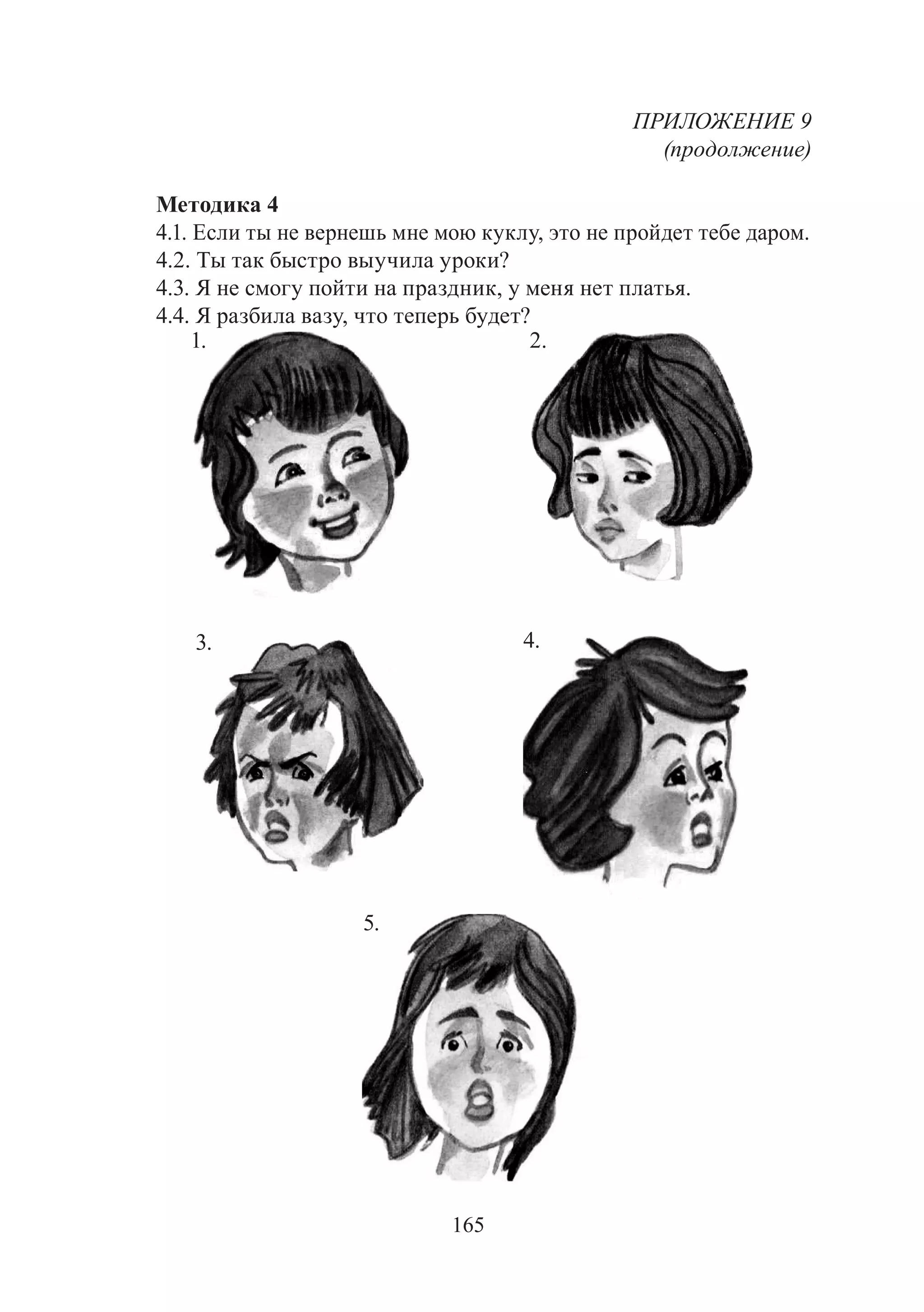 165
ПРИЛОЖЕНИЕ 9
(продолжение)
Методика 4
4.1. Если ты не вернешь мне мою куклу, это не пройдет тебе даром.
4.2. Ты так быстро выучила уроки?
4.3. Я не смогу пойти на праздник, у меня нет платья.
4.4. Я разбила вазу, что теперь будет?
1. 2.
3. 4.
5.
Copyright ОАО «ЦКБ «БИБКОМ» & ООО «Aгентство Kнига-Cервис»
 