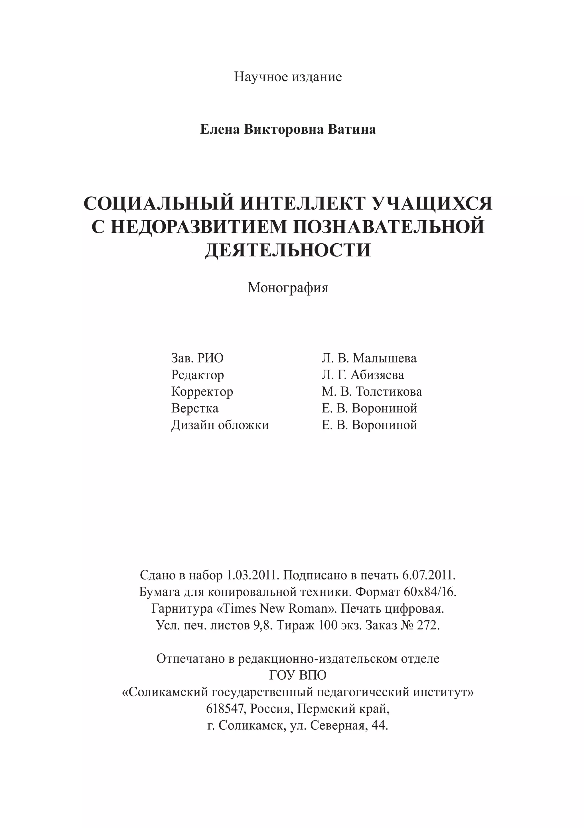 Научное издание
Елена Викторовна Ватина
СОЦИАЛЬНЫЙ ИНТЕЛЛЕКТ УЧАЩИХСЯ
С НЕДОРАЗВИТИЕМ ПОЗНАВАТЕЛЬНОЙ
ДЕЯТЕЛЬНОСТИ
Монография
		 Зав. РИО		 Л. В. Малышева
		 Редактор		 Л. Г. Абизяева
		 Корректор		 М. В. Толстикова
		 Верстка			 Е. В. Ворониной
		 Дизайн обложки 	 Е. В. Ворониной
		
Сдано в набор 1.03.2011. Подписано в печать 6.07.2011.
Бумага для копировальной техники. Формат 60х84/16.
Гарнитура «Times New Roman». Печать цифровая.
Усл. печ. листов 9,8. Тираж 100 экз. Заказ № 272.
Отпечатано в редакционно-издательском отделе
ГОУ ВПО
«Соликамский государственный педагогический институт»
618547, Россия, Пермский край,
г. Соликамск, ул. Северная, 44.
Copyright ОАО «ЦКБ «БИБКОМ» & ООО «Aгентство Kнига-Cервис»
 