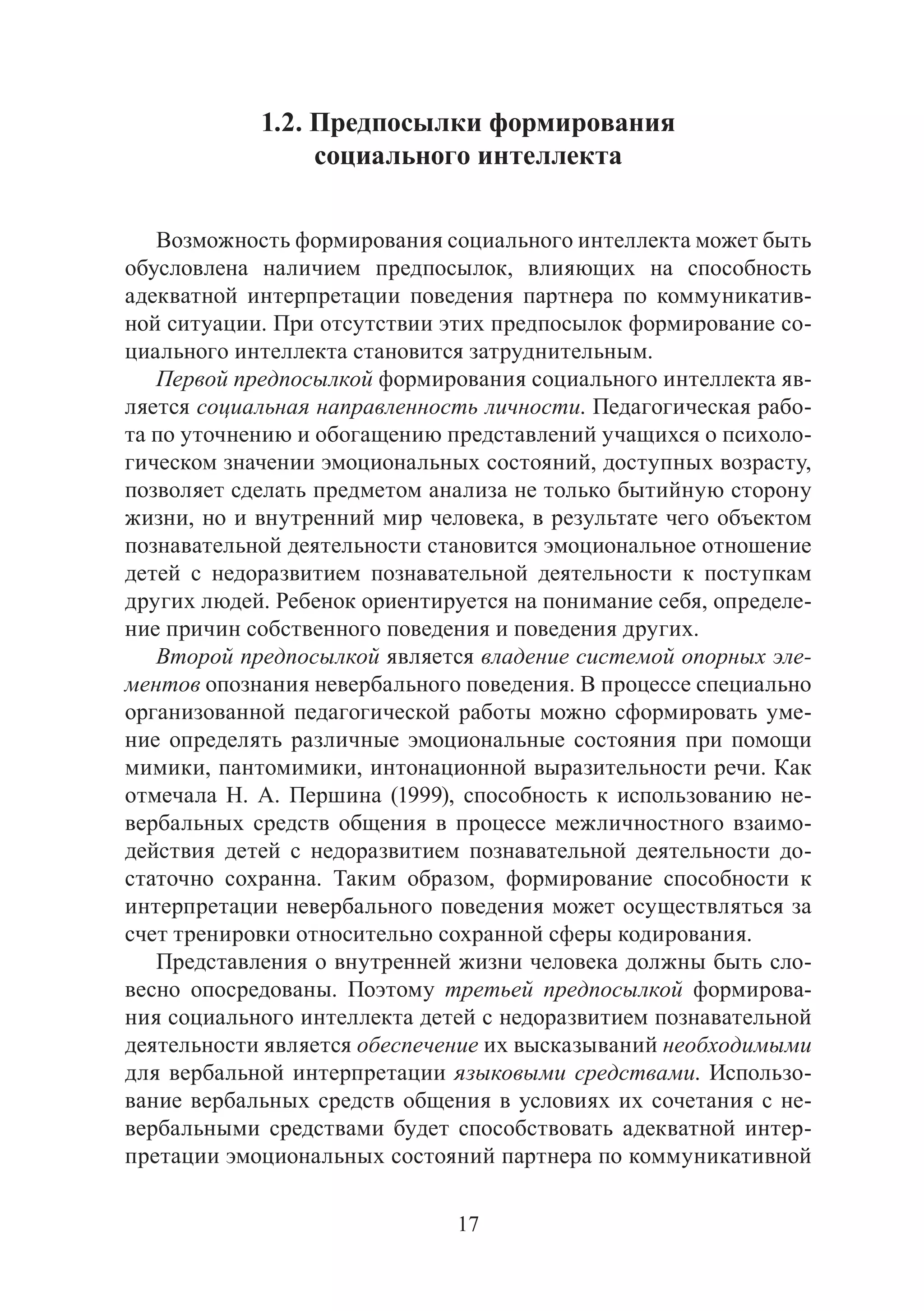 17
1.2. Предпосылки формирования
социального интеллекта
Возможность формирования социального интеллекта может быть
обусловлена наличием предпосылок, влияющих на способность
адекватной интерпретации поведения партнера по коммуникатив-
ной ситуации. При отсутствии этих предпосылок формирование со-
циального интеллекта становится затруднительным.
Первой предпосылкой формирования социального интеллекта яв-
ляется социальная направленность личности. Педагогическая рабо-
та по уточнению и обогащению представлений учащихся о психоло-
гическом значении эмоциональных состояний, доступных возрасту,
позволяет сделать предметом анализа не только бытийную сторону
жизни, но и внутренний мир человека, в результате чего объектом
познавательной деятельности становится эмоциональное отношение
детей с недоразвитием познавательной деятельности к поступкам
других людей. Ребенок ориентируется на понимание себя, определе-
ние причин собственного поведения и поведения других.
Второй предпосылкой является владение системой опорных эле-
ментов опознания невербального поведения. В процессе специально
организованной педагогической работы можно сформировать уме-
ние определять различные эмоциональные состояния при помощи
мимики, пантомимики, интонационной выразительности речи. Как
отмечала Н. А. Першина (1999), способность к использованию не-
вербальных средств общения в процессе межличностного взаимо-
действия детей с недоразвитием познавательной деятельности до-
статочно сохранна. Таким образом, формирование способности к
интерпретации невербального поведения может осуществляться за
счет тренировки относительно сохранной сферы кодирования.
Представления о внутренней жизни человека должны быть сло-
весно опосредованы. Поэтому третьей предпосылкой формирова-
ния социального интеллекта детей с недоразвитием познавательной
деятельности является обеспечение их высказываний необходимыми
для вербальной интерпретации языковыми средствами. Использо-
вание вербальных средств общения в условиях их сочетания с не-
вербальными средствами будет способствовать адекватной интер-
претации эмоциональных состояний партнера по коммуникативной
Copyright ОАО «ЦКБ «БИБКОМ» & ООО «Aгентство Kнига-Cервис»
 