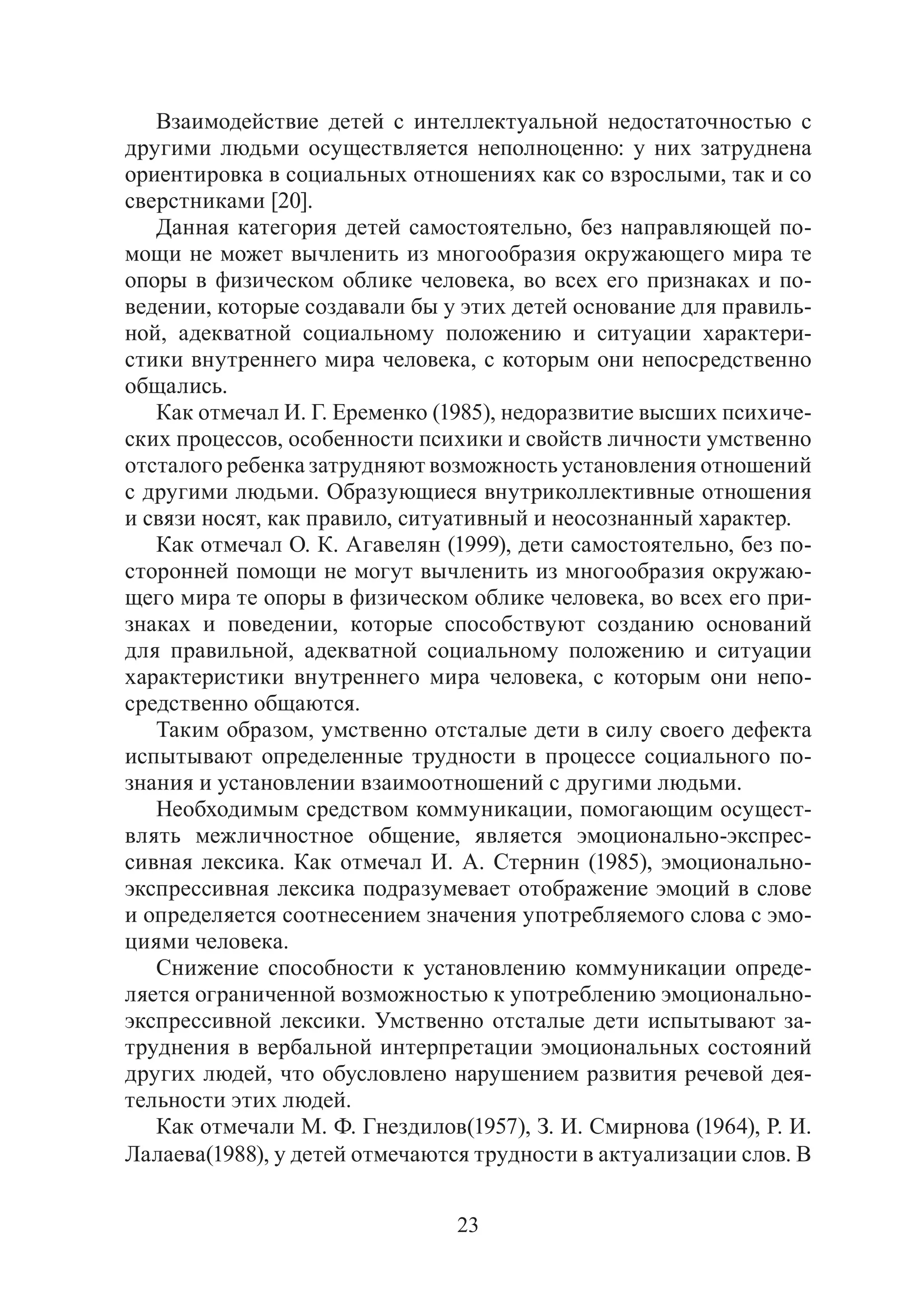 23
Взаимодействие детей с интеллектуальной недостаточностью с
другими людьми осуществляется неполноценно: у них затруднена
ориентировка в социальных отношениях как со взрослыми, так и со
сверстниками [20].
Данная категория детей самостоятельно, без направляющей по-
мощи не может вычленить из многообразия окружающего мира те
опоры в физическом облике человека, во всех его признаках и по-
ведении, которые создавали бы у этих детей основание для правиль-
ной, адекватной социальному положению и ситуации характери-
стики внутреннего мира человека, с которым они непосредственно
общались.
Как отмечал И. Г. Еременко (1985), недоразвитие высших психиче-
ских процессов, особенности психики и свойств личности умственно
отсталого ребенка затрудняют возможность установления отношений
с другими людьми. Образующиеся внутриколлективные отношения
и связи носят, как правило, ситуативный и неосознанный характер.
Как отмечал О. К. Агавелян (1999), дети самостоятельно, без по-
сторонней помощи не могут вычленить из многообразия окружаю-
щего мира те опоры в физическом облике человека, во всех его при-
знаках и поведении, которые способствуют созданию оснований
для правильной, адекватной социальному положению и ситуации
характеристики внутреннего мира человека, с которым они непо-
средственно общаются.
Таким образом, умственно отсталые дети в силу своего дефекта
испытывают определенные трудности в процессе социального по-
знания и установлении взаимоотношений с другими людьми.
Необходимым средством коммуникации, помогающим осущест-
влять межличностное общение, является эмоционально-экспрес-
сивная лексика. Как отмечал И. А. Стернин (1985), эмоционально-
экспрессивная лексика подразумевает отображение эмоций в слове
и определяется соотнесением значения употребляемого слова с эмо-
циями человека.
Снижение способности к установлению коммуникации опреде-
ляется ограниченной возможностью к употреблению эмоционально-
экспрессивной лексики. Умственно отсталые дети испытывают за-
труднения в вербальной интерпретации эмоциональных состояний
других людей, что обусловлено нарушением развития речевой дея-
тельности этих людей.
Как отмечали М. Ф. Гнездилов(1957), З. И. Смирнова (1964), Р. И.
Лалаева(1988), у детей отмечаются трудности в актуализации слов. В
Copyright ОАО «ЦКБ «БИБКОМ» & ООО «Aгентство Kнига-Cервис»
 