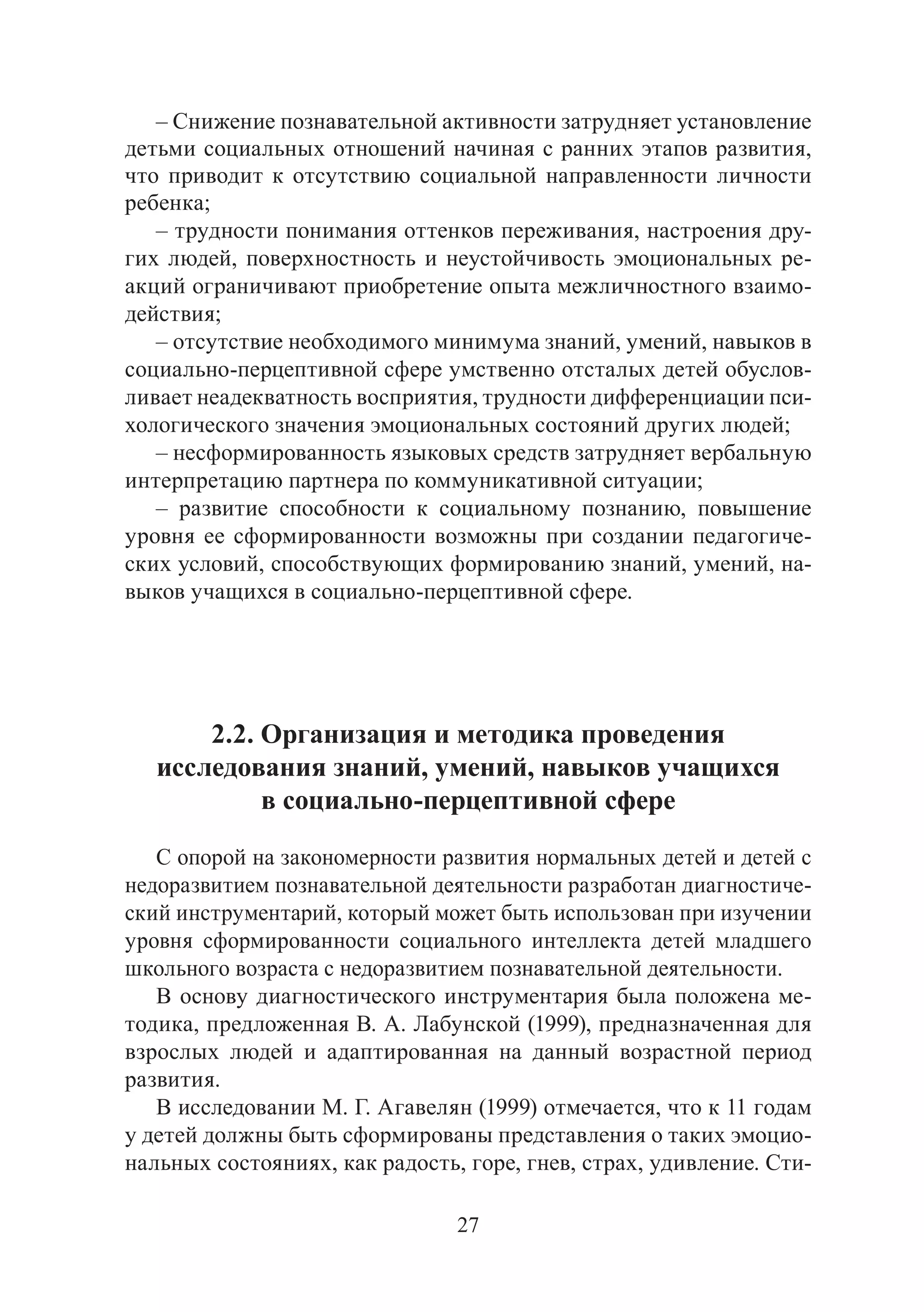 27
– Снижение познавательной активности затрудняет установление
детьми социальных отношений начиная с ранних этапов развития,
что приводит к отсутствию социальной направленности личности
ребенка;
– трудности понимания оттенков переживания, настроения дру-
гих людей, поверхностность и неустойчивость эмоциональных ре-
акций ограничивают приобретение опыта межличностного взаимо-
действия;
– отсутствие необходимого минимума знаний, умений, навыков в
социально-перцептивной сфере умственно отсталых детей обуслов-
ливает неадекватность восприятия, трудности дифференциации пси-
хологического значения эмоциональных состояний других людей;
– несформированность языковых средств затрудняет вербальную
интерпретацию партнера по коммуникативной ситуации;
– развитие способности к социальному познанию, повышение
уровня ее сформированности возможны при создании педагогиче-
ских условий, способствующих формированию знаний, умений, на-
выков учащихся в социально-перцептивной сфере.
2.2. Организация и методика проведения
исследования знаний, умений, навыков учащихся
в социально-перцептивной сфере
С опорой на закономерности развития нормальных детей и детей с
недоразвитием познавательной деятельности разработан диагностиче-
ский инструментарий, который может быть использован при изучении
уровня сформированности социального интеллекта детей младшего
школьного возраста с недоразвитием познавательной деятельности.
В основу диагностического инструментария была положена ме-
тодика, предложенная В. А. Лабунской (1999), предназначенная для
взрослых людей и адаптированная на данный возрастной период
развития.
В исследовании М. Г. Агавелян (1999) отмечается, что к 11 годам
у детей должны быть сформированы представления о таких эмоцио-
нальных состояниях, как радость, горе, гнев, страх, удивление. Сти-
Copyright ОАО «ЦКБ «БИБКОМ» & ООО «Aгентство Kнига-Cервис»
 