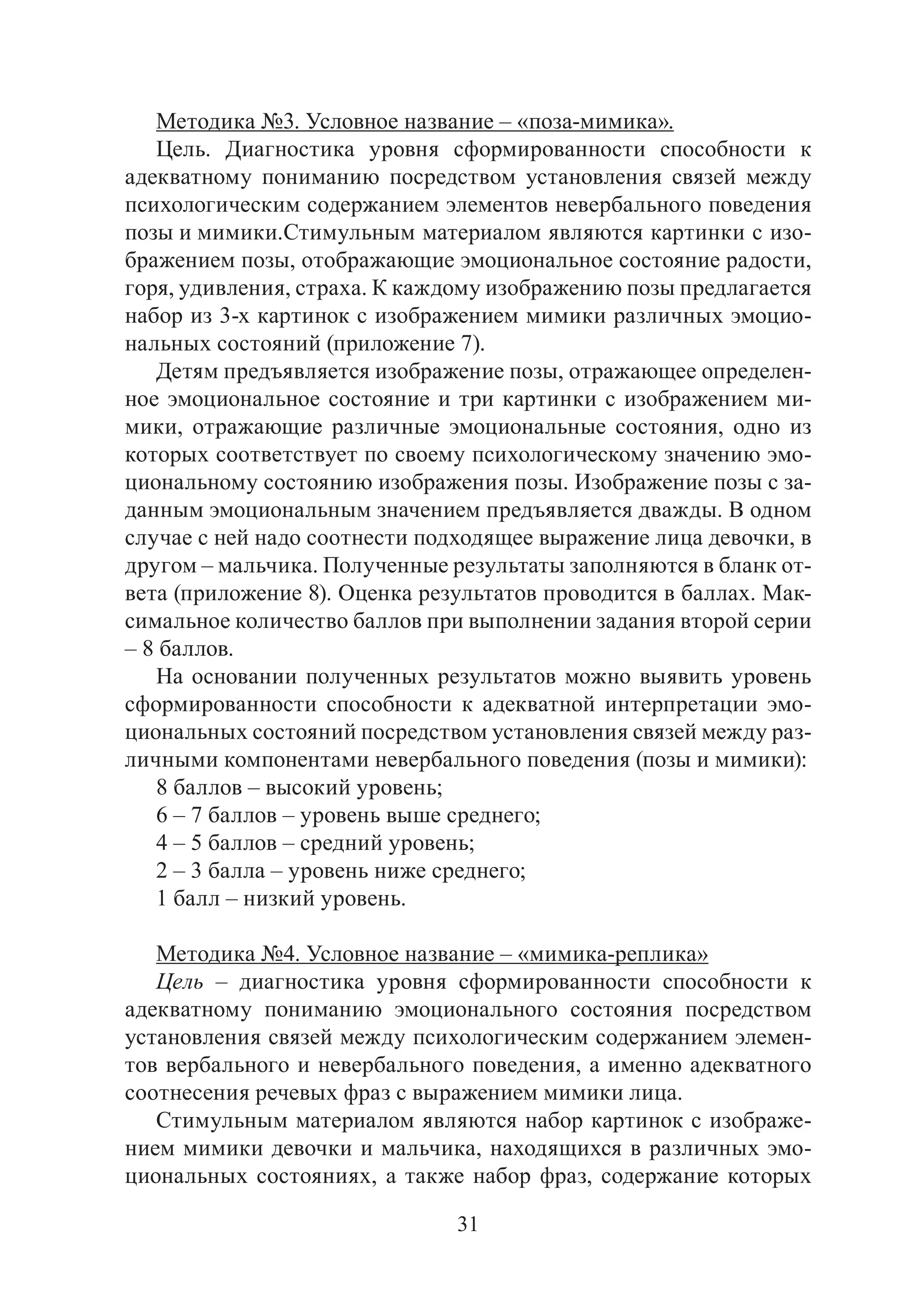 31
Методика №3. Условное название – «поза-мимика».
Цель. Диагностика уровня сформированности способности к
адекватному пониманию посредством установления связей между
психологическим содержанием элементов невербального поведения
позы и мимики.	Стимульным материалом являются картинки с изо-
бражением позы, отображающие эмоциональное состояние радости,
горя, удивления, страха. К каждому изображению позы предлагается
набор из 3-х картинок с изображением мимики различных эмоцио-
нальных состояний (приложение 7).
Детям предъявляется изображение позы, отражающее определен-
ное эмоциональное состояние и три картинки с изображением ми-
мики, отражающие различные эмоциональные состояния, одно из
которых соответствует по своему психологическому значению эмо-
циональному состоянию изображения позы. Изображение позы с за-
данным эмоциональным значением предъявляется дважды. В одном
случае с ней надо соотнести подходящее выражение лица девочки, в
другом – мальчика. Полученные результаты заполняются в бланк от-
вета (приложение 8). Оценка результатов проводится в баллах. Мак-
симальное количество баллов при выполнении задания второй серии
– 8 баллов.	
На основании полученных результатов можно выявить уровень
сформированности способности к адекватной интерпретации эмо-
циональных состояний посредством установления связей между раз-
личными компонентами невербального поведения (позы и мимики):
8 баллов – высокий уровень;
6 – 7 баллов – уровень выше среднего;
4 – 5 баллов – средний уровень;
2 – 3 балла – уровень ниже среднего;
1 балл – низкий уровень.
Методика №4. Условное название – «мимика-реплика»
Цель – диагностика уровня сформированности способности к
адекватному пониманию эмоционального состояния посредством
установления связей между психологическим содержанием элемен-
тов вербального и невербального поведения, а именно адекватного
соотнесения речевых фраз с выражением мимики лица.
Стимульным материалом являются набор картинок с изображе-
нием мимики девочки и мальчика, находящихся в различных эмо-
циональных состояниях, а также набор фраз, содержание которых
Copyright ОАО «ЦКБ «БИБКОМ» & ООО «Aгентство Kнига-Cервис»
 