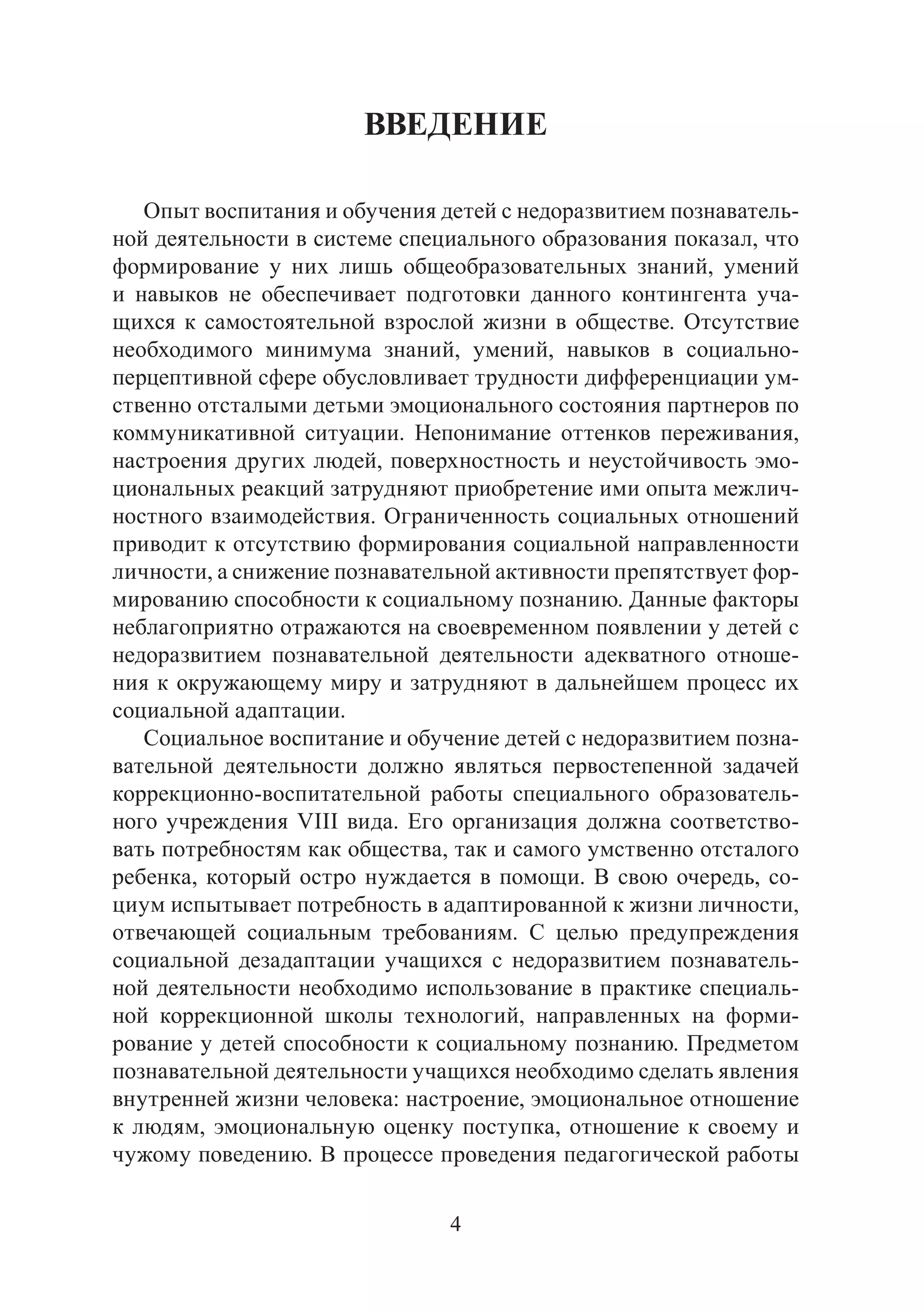 4
ВВЕДЕНИЕ
Опыт воспитания и обучения детей с недоразвитием познаватель-
ной деятельности в системе специального образования показал, что
формирование у них лишь общеобразовательных знаний, умений
и навыков не обеспечивает подготовки данного контингента уча-
щихся к самостоятельной взрослой жизни в обществе. Отсутствие
необходимого минимума знаний, умений, навыков в социально-
перцептивной сфере обусловливает трудности дифференциации ум-
ственно отсталыми детьми эмоционального состояния партнеров по
коммуникативной ситуации. Непонимание оттенков переживания,
настроения других людей, поверхностность и неустойчивость эмо-
циональных реакций затрудняют приобретение ими опыта межлич-
ностного взаимодействия. Ограниченность социальных отношений
приводит к отсутствию формирования социальной направленности
личности, а снижение познавательной активности препятствует фор-
мированию способности к социальному познанию. Данные факторы
неблагоприятно отражаются на своевременном появлении у детей с
недоразвитием познавательной деятельности адекватного отноше-
ния к окружающему миру и затрудняют в дальнейшем процесс их
социальной адаптации.
Социальное воспитание и обучение детей с недоразвитием позна-
вательной деятельности должно являться первостепенной задачей
коррекционно-воспитательной работы специального образователь-
ного учреждения VIII вида. Его организация должна соответство-
вать потребностям как общества, так и самого умственно отсталого
ребенка, который остро нуждается в помощи. В свою очередь, со-
циум испытывает потребность в адаптированной к жизни личности,
отвечающей социальным требованиям. С целью предупреждения
социальной дезадаптации учащихся с недоразвитием познаватель-
ной деятельности необходимо использование в практике специаль-
ной коррекционной школы технологий, направленных на форми-
рование у детей способности к социальному познанию. Предметом
познавательной деятельности учащихся необходимо сделать явления
внутренней жизни человека: настроение, эмоциональное отношение
к людям, эмоциональную оценку поступка, отношение к своему и
чужому поведению. В процессе проведения педагогической работы
Copyright ОАО «ЦКБ «БИБКОМ» & ООО «Aгентство Kнига-Cервис»
 
