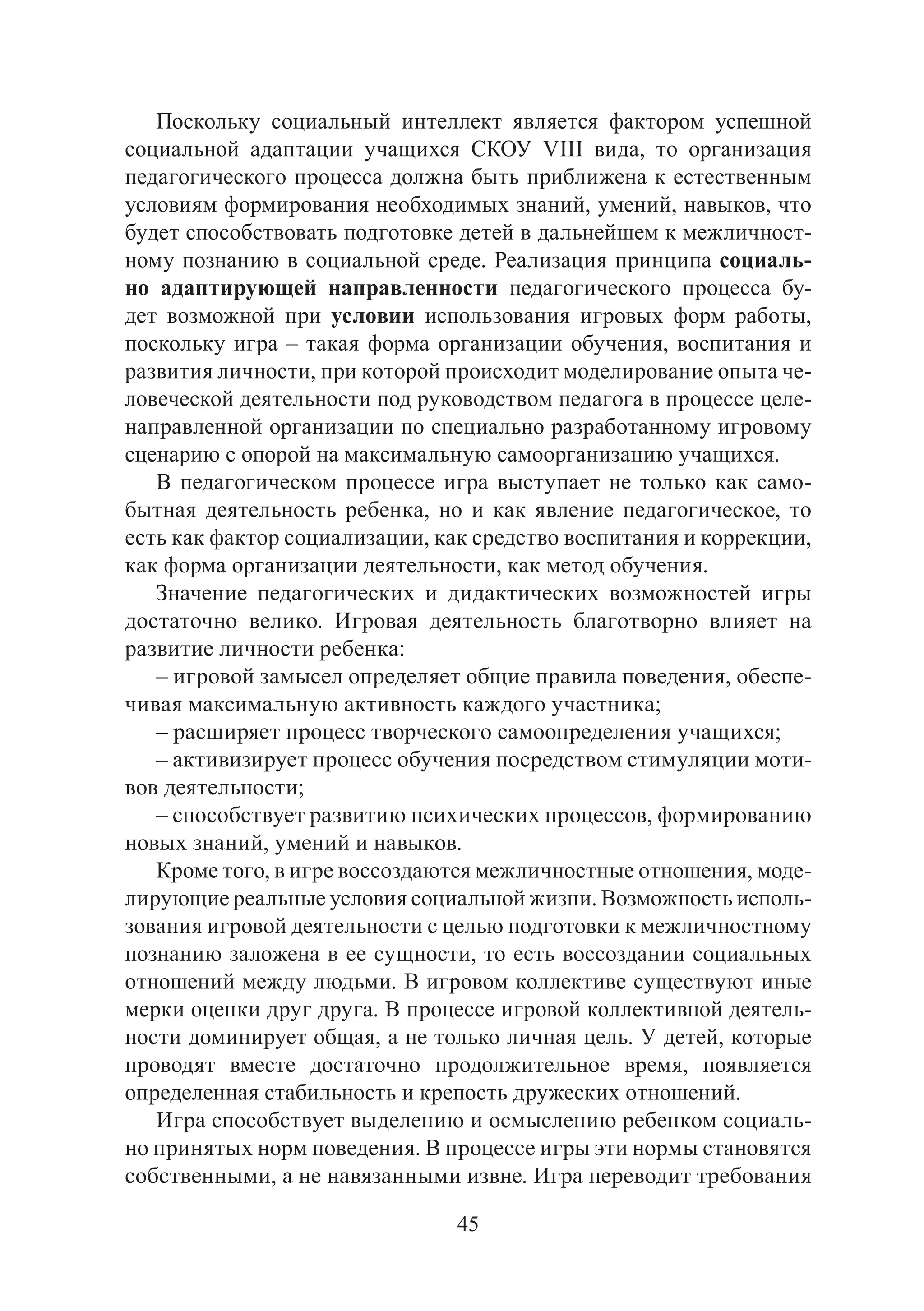 45
Поскольку социальный интеллект является фактором успешной
социальной адаптации учащихся СКОУ VIII вида, то организация
педагогического процесса должна быть приближена к естественным
условиям формирования необходимых знаний, умений, навыков, что
будет способствовать подготовке детей в дальнейшем к межличност-
ному познанию в социальной среде. Реализация принципа социаль-
но адаптирующей направленности педагогического процесса бу-
дет возможной при условии использования игровых форм работы,
поскольку игра – такая форма организации обучения, воспитания и
развития личности, при которой происходит моделирование опыта че-
ловеческой деятельности под руководством педагога в процессе целе-
направленной организации по специально разработанному игровому
сценарию с опорой на максимальную самоорганизацию учащихся.
В педагогическом процессе игра выступает не только как само-
бытная деятельность ребенка, но и как явление педагогическое, то
есть как фактор социализации, как средство воспитания и коррекции,
как форма организации деятельности, как метод обучения.
Значение педагогических и дидактических возможностей игры
достаточно велико. Игровая деятельность благотворно влияет на
развитие личности ребенка:
– игровой замысел определяет общие правила поведения, обеспе-
чивая максимальную активность каждого участника;
– расширяет процесс творческого самоопределения учащихся;
– активизирует процесс обучения посредством стимуляции моти-
вов деятельности;
– способствует развитию психических процессов, формированию
новых знаний, умений и навыков.
Кроме того, в игре воссоздаются межличностные отношения, моде-
лирующие реальные условия социальной жизни. Возможность исполь-
зования игровой деятельности с целью подготовки к межличностному
познанию заложена в ее сущности, то есть воссоздании социальных
отношений между людьми. В игровом коллективе существуют иные
мерки оценки друг друга. В процессе игровой коллективной деятель-
ности доминирует общая, а не только личная цель. У детей, которые
проводят вместе достаточно продолжительное время, появляется
определенная стабильность и крепость дружеских отношений.
Игра способствует выделению и осмыслению ребенком социаль-
но принятых норм поведения. В процессе игры эти нормы становятся
собственными, а не навязанными извне. Игра переводит требования
Copyright ОАО «ЦКБ «БИБКОМ» & ООО «Aгентство Kнига-Cервис»
 