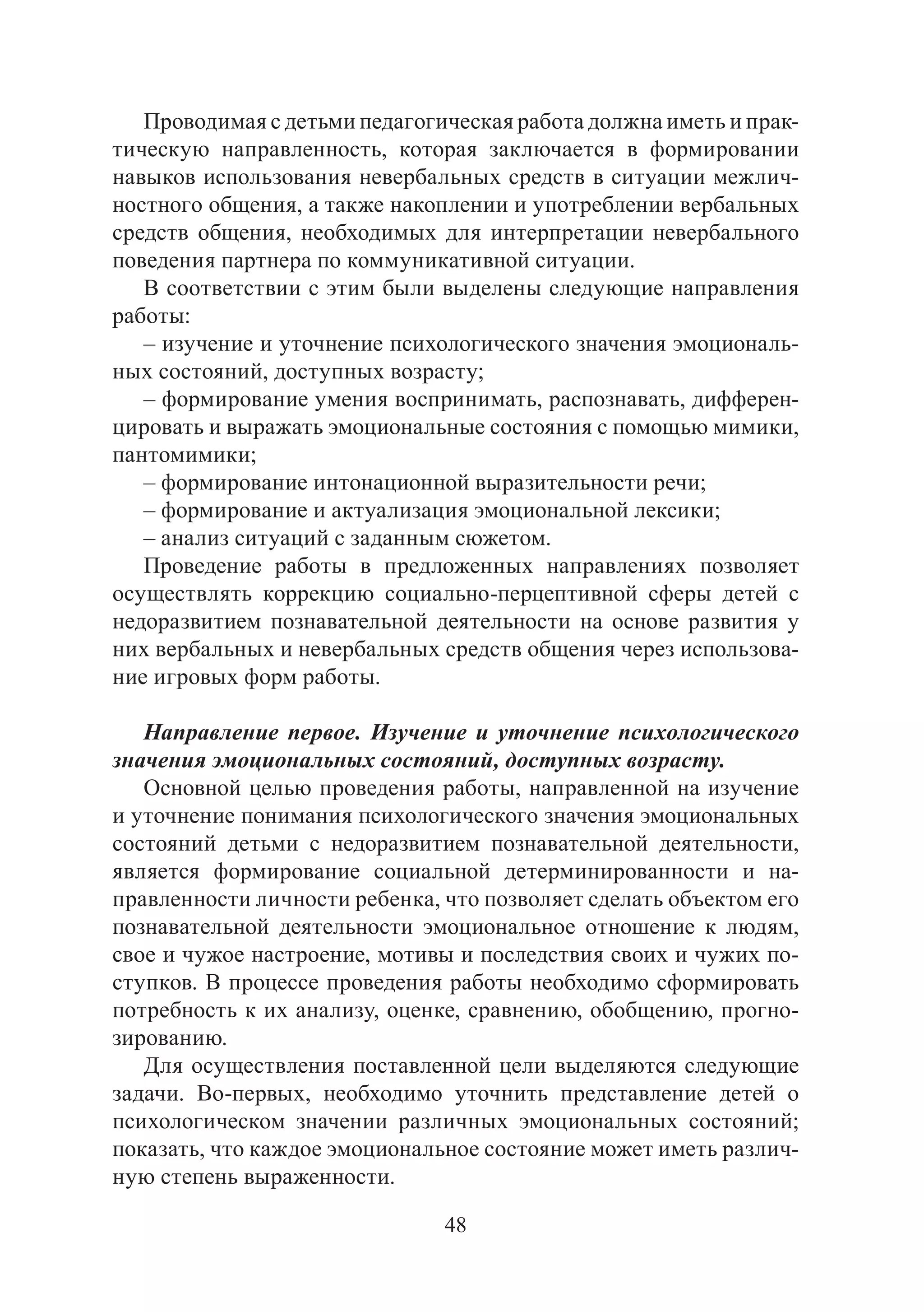 48
Проводимая с детьми педагогическая работа должна иметь и прак-
тическую направленность, которая заключается в формировании
навыков использования невербальных средств в ситуации межлич-
ностного общения, а также накоплении и употреблении вербальных
средств общения, необходимых для интерпретации невербального
поведения партнера по коммуникативной ситуации.
В соответствии с этим были выделены следующие направления
работы:
– изучение и уточнение психологического значения эмоциональ-
ных состояний, доступных возрасту;
– формирование умения воспринимать, распознавать, дифферен-
цировать и выражать эмоциональные состояния с помощью мимики,
пантомимики;
– формирование интонационной выразительности речи;
– формирование и актуализация эмоциональной лексики;
– анализ ситуаций с заданным сюжетом.
Проведение работы в предложенных направлениях позволяет
осуществлять коррекцию социально-перцептивной сферы детей с
недоразвитием познавательной деятельности на основе развития у
них вербальных и невербальных средств общения через использова-
ние игровых форм работы.
Направление первое. Изучение и уточнение психологического
значения эмоциональных состояний, доступных возрасту.
Основной целью проведения работы, направленной на изучение
и уточнение понимания психологического значения эмоциональных
состояний детьми с недоразвитием познавательной деятельности,
является формирование социальной детерминированности и на-
правленности личности ребенка, что позволяет сделать объектом его
познавательной деятельности эмоциональное отношение к людям,
свое и чужое настроение, мотивы и последствия своих и чужих по-
ступков. В процессе проведения работы необходимо сформировать
потребность к их анализу, оценке, сравнению, обобщению, прогно-
зированию.
Для осуществления поставленной цели выделяются следующие
задачи. Во-первых, необходимо уточнить представление детей о
психологическом значении различных эмоциональных состояний;
показать, что каждое эмоциональное состояние может иметь различ-
ную степень выраженности.
Copyright ОАО «ЦКБ «БИБКОМ» & ООО «Aгентство Kнига-Cервис»
 
